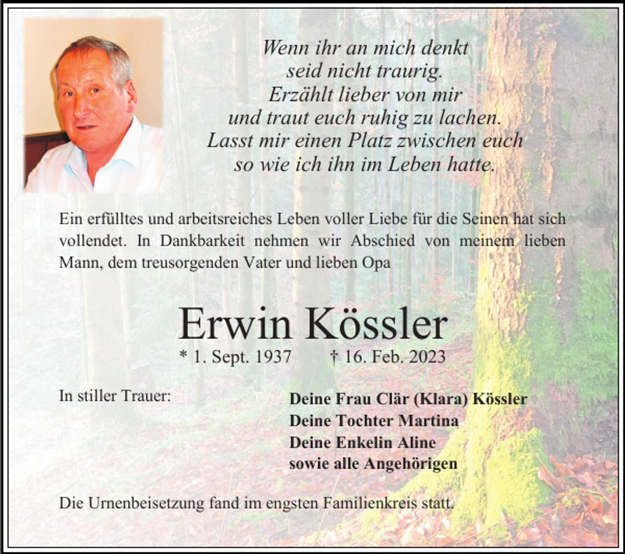 <p>Wenn ihr an mich denkt<br />seid nicht traurig.<br />Erzählt lieber von mir<br />und traut euch ruhig zu lachen.<br />Lasst mir einen Platz zwischen euch<br />so wie ich ihn im Leben hatte.<br />Ein erfülltes und arbeitsreiches Leben voller Liebe für die Seinen hat sich<br />vollendet. In Dankbarkeit nehmen wir Abschied von meinem lieben<br />Mann, dem treusorgenden Vater und lieben Opa</p><p>Erwin Kössler<br />* 1. Sept. 1937</p><p>In stiller Trauer:</p><p>† 16. Feb. 2023</p><p>Deine Frau Clär (Klara) Kössler<br />Deine Tochter Martina<br />Deine Enkelin Aline<br />sowie alle Angehörigen</p><p>Die Urnenbeisetzung fand im engsten Familienkreis statt.</p>