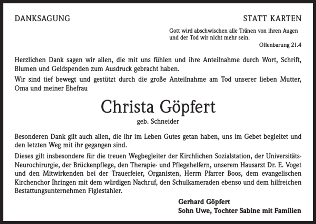 <p>DANKSAGUNG</p><p>STATT KARTEN<br />Gott wird abschwischen alle Tränen von ihren Augen<br />und der Tod wir nicht mehr sein.</p><p>Offenbarung 21.4</p><p>Herzlichen Dank sagen wir allen, die mit uns fühlen und ihre Anteilnahme durch Wort, Schrift,<br />­Blumen und Geldspenden zum Ausdruck gebracht haben.<br />Wir sind tief bewegt und gestützt durch die große Anteilnahme am Tod unserer lieben Mutter,<br />Oma und meiner Ehefrau</p><p>Christa Göpfert<br />geb. Schneider</p><p>Besonderen Dank gilt auch allen, die ihr im Leben Gutes getan haben, uns im Gebet begleitet und<br />den letzten Weg mit ihr gegangen sind.<br />Dieses gilt insbesondere für die treuen Wegbegleiter der Kirchlichen Sozialstation, der Univer­sitätsNeurochirurgie, der Brückenpflege, den Therapie- und Pflegehelfern, unserem Hausarzt Dr. E. Voget<br />und den Mitwirkenden bei der Trauerfeier, Organisten, Herrn Pfarrer Boos, dem evangelischen<br />­Kirchenchor Ihringen mit dem würdigen Nachruf, den Schulkameraden ebenso und dem hilfreichen<br />Bestattungsunternehmen Figlestahler.<br />Gerhard Göpfert<br />Sohn Uwe, Tochter Sabine mit Familien</p>