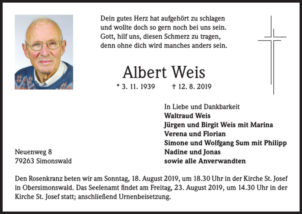 <p>Dein gutes Herz hat aufgehört zu schlagen<br />und wollte doch so gern noch bei uns sein.<br />Gott, hilf uns, diesen Schmerz zu tragen,<br />denn ohne dich wird manches anders sein.</p><p>Albert Weis</p><p>* 3. 11. 1939</p><p>Neuenweg 8<br />79263 Simonswald</p><p>† 12. 8. 2019</p><p>In Liebe und Dankbarkeit<br />Waltraud Weis<br />Jürgen und Birgit Weis mit Marina<br />Verena und Florian<br />Simone und Wolfgang Sum mit Philipp<br />Nadine und Jonas<br />sowie alle Anverwandten</p><p>Den Rosenkranz beten wir am Sonntag, 18. August 2019, um 18.30 Uhr in der Kirche St. Josef<br />in Obersimonswald. Das Seelenamt findet am Freitag, 23. August 2019, um 14.30 Uhr in der<br />Kirche St. Josef statt; anschließend Urnenbeisetzung.</p>