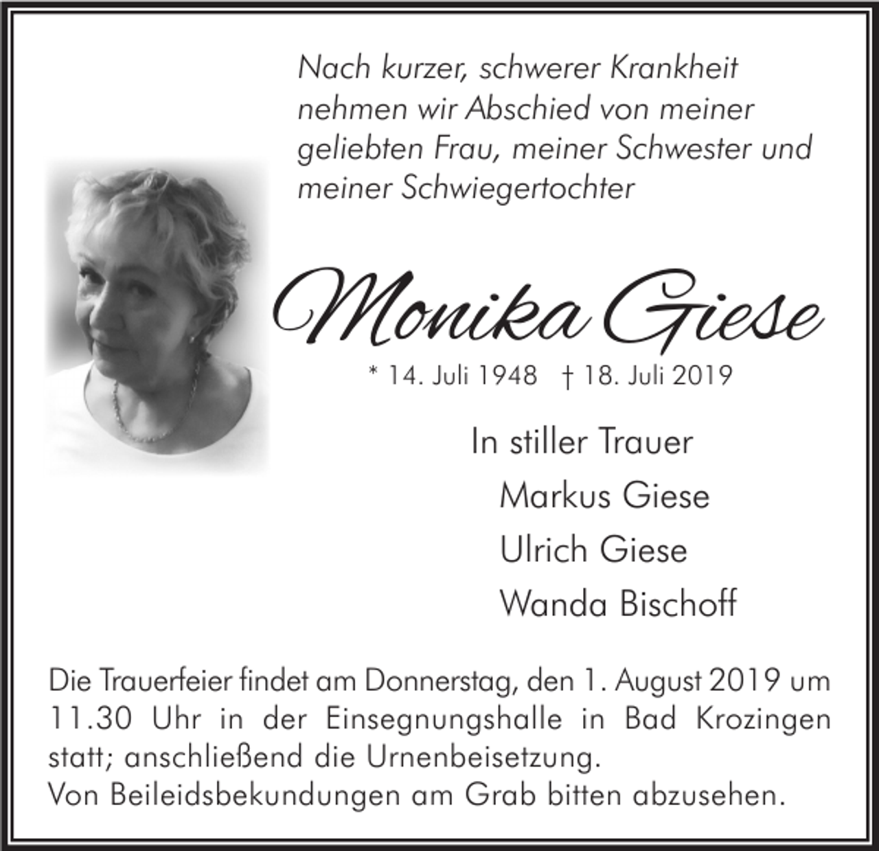 <p>Nach kurzer, schwerer Krankheit<br />nehmen wir Abschied von meiner<br />geliebten Frau, meiner Schwester und<br />meiner Schwiegertochter</p><p>Monika Giese<br />* 14. Juli 1948 † 18. Juli 2019</p><p>In stiller Trauer<br />Markus Giese<br />Ulrich Giese<br />Wanda Bischoff<br />Die Trauerfeier findet am Donnerstag, den 1. August 2019 um<br />11.30 Uhr in der Einsegnungshalle in Bad Krozingen<br />statt; anschließend die Urnenbeisetzung.<br />Von Beileidsbekundungen am Grab bitten abzusehen.</p>