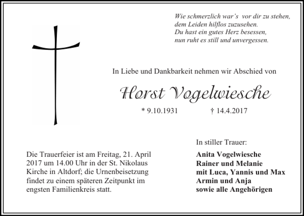 <p>Wie schmerzlich war’s vor dir zu stehen,<br />dem Leiden hilflos zuzusehen.<br />Du hast ein gutes Herz besessen,<br />nun ruht es still und unvergessen.</p><p>In Liebe und Dankbarkeit nehmen wir Abschied von</p><p>Horst Vogelwiesche<br />* 9.10.1931</p><p>† 14.4.2017</p><p>In stiller Trauer:<br />Die Trauerfeier ist am Freitag, 21. April<br />2017 um 14.00 Uhr in der St. Nikolaus<br />Kirche in Altdorf; die Urnenbeisetzung<br />findet zu einem späteren Zeitpunkt im<br />engsten Familienkreis statt.</p><p>Anita Vogelwiesche<br />Rainer und Melanie<br />mit Luca, Yannis und Max<br />Armin und Anja<br />sowie alle Angehörigen</p>