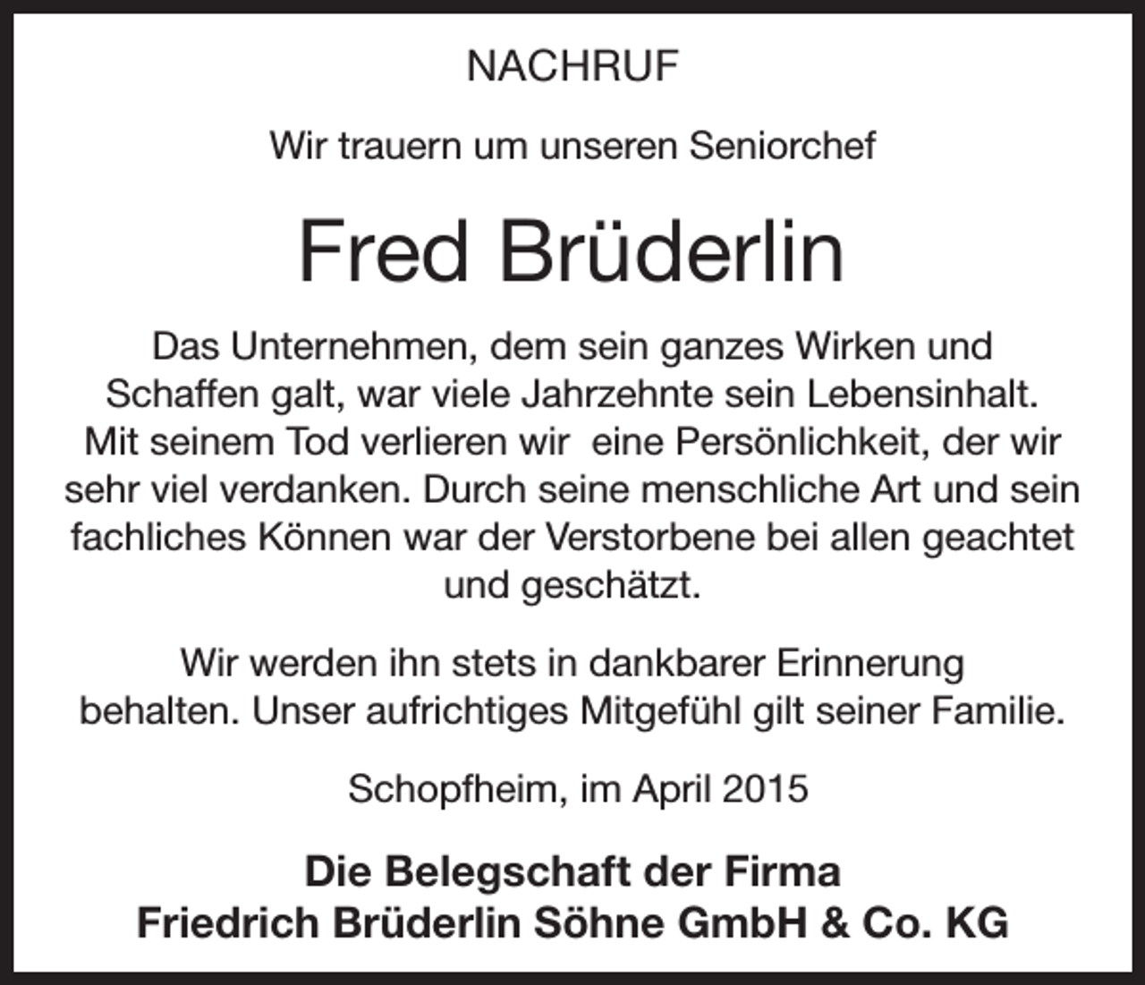 <p>NACHRUF<br />Wir trauern um unseren Seniorchef</p><p>Fred Brüderlin<br />Das Unternehmen, dem sein ganzes Wirken und<br />Schaffen galt, war viele Jahrzehnte sein Lebensinhalt.<br />Mit seinem Tod verlieren wir eine Persönlichkeit, der wir<br />sehr viel verdanken. Durch seine menschliche Art und sein<br />fachliches Können war der Verstorbene bei allen geachtet<br />und geschätzt.<br />Wir werden ihn stets in dankbarer Erinnerung<br />behalten. Unser aufrichtiges Mitgefühl gilt seiner Familie.<br />Schopfheim, im April 2015</p><p>Die Belegschaft der Firma<br />Friedrich Brüderlin Söhne GmbH &amp; Co. KG</p>