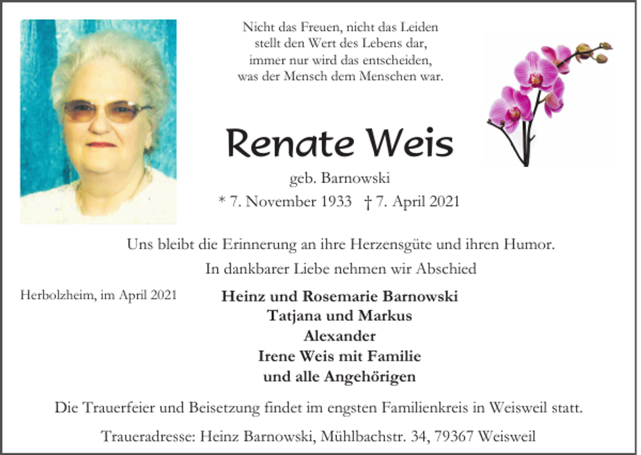 <p>Nicht das Freuen, nicht das Leiden<br />stellt den Wert des Lebens dar,<br />immer nur wird das entscheiden,<br />was der Mensch dem Menschen war.</p><p>Renate Weis<br />geb. Barnowski<br />* 7. November 1933 † 7. April 2021<br />Uns bleibt die Erinnerung an ihre Herzensgüte und ihren Humor.<br />In dankbarer Liebe nehmen wir Abschied<br />Herbolzheim, im April 2021</p><p>Heinz und Rosemarie Barnowski<br />Tatjana und Markus<br />Alexander<br />Irene Weis mit Familie<br />und alle Angehörigen</p><p>Die Trauerfeier und Beisetzung findet im engsten Familienkreis in Weisweil statt.<br />Traueradresse: Heinz Barnowski, Mühlbachstr. 34, 79367 Weisweil</p>