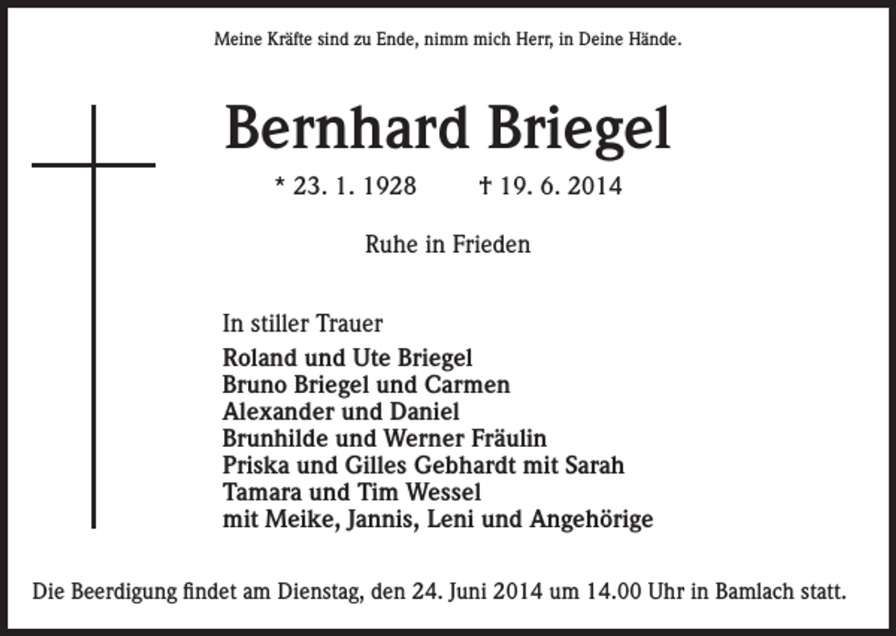 <p>Meine Kräfte sind zu Ende, nimm mich Herr, in Deine Hände.</p><p>Bernhard Briegel<br />* 23. 1. 1928</p><p>† 19. 6. 2014</p><p>Ruhe in Frieden<br />In stiller Trauer<br />Roland und Ute Briegel<br />Bruno Briegel und Carmen<br />Alexander und Daniel<br />Brunhilde und Werner Fräulin<br />Priska und Gilles Gebhardt mit Sarah<br />Tamara und Tim Wessel<br />mit Meike, Jannis, Leni und Angehörige<br />Die Beerdigung findet am Dienstag, den 24. Juni 2014 um 14.00 Uhr in Bamlach statt.</p>