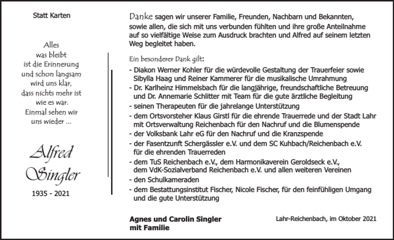 <p>Statt Karten</p><p>Alles<br />was bleibt<br />ist die Erinnerung<br />und schon langsam<br />wird uns klar,<br />dass nichts mehr ist<br />wie es war.<br />Einmal sehen wir<br />uns wieder ...</p><p>Alfred<br />Singler<br />1935 - 2021</p><p>Danke sagen wir unserer Familie, Freunden, Nachbarn und Bekannten,</p><p>sowie allen, die sich mit uns verbunden fühlten und ihre große Anteilnahme<br />auf so vielfältige Weise zum Ausdruck brachten und Alfred auf seinem letzten<br />Weg begleitet haben.<br />Ein besonderer Dank gilt:<br />- Diakon Werner Kohler für die würdevolle Gestaltung der Trauerfeier sowie<br />Sibylla Haag und Reiner Kammerer für die musikalische Umrahmung<br />- Dr. Karlheinz Himmelsbach für die langjährige, freundschaftliche Betreuung<br />und Dr. Annemarie Schlitter mit Team für die gute ärztliche Begleitung<br />- seinen Therapeuten für die jahrelange Unterstützung<br />- dem Ortsvorsteher Klaus Girstl für die ehrende Trauerrede und der Stadt Lahr<br />mit Ortsverwaltung Reichenbach für den Nachruf und die Blumenspende<br />- der Volksbank Lahr eG für den Nachruf und die Kranzspende<br />- der Fasentzunft Schergässler e.V. und dem SC Kuhbach/Reichenbach e.V.<br />für die ehrenden Trauerreden<br />- dem TuS Reichenbach e.V., dem Harmonikaverein Geroldseck e.V.,<br />dem VdK-Sozialverband Reichenbach e.V. und allen weiteren Vereinen<br />- den Schulkameraden<br />- dem Bestattungsinstitut Fischer, Nicole Fischer, für den feinfühligen Umgang<br />und die gute Unterstützung<br />Agnes und Carolin Singler<br />mit Familie</p><p>Lahr-Reichenbach, im Oktober 2021</p>