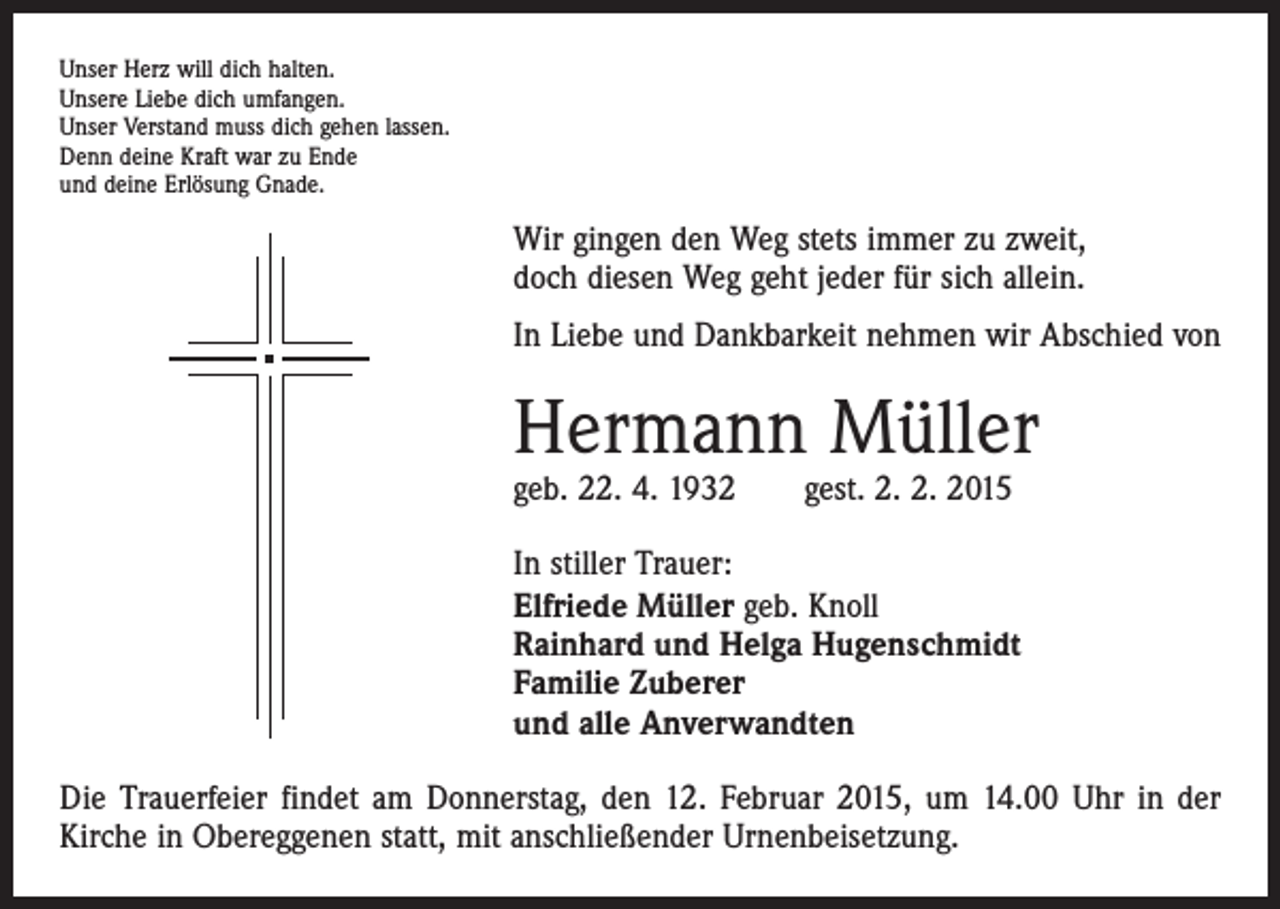 <p>Unser Herz will dich halten.<br />Unsere Liebe dich umfangen.<br />Unser Verstand muss dich gehen lassen.<br />Denn deine Kraft war zu Ende<br />und deine Erlösung Gnade.</p><p>Wir gingen den Weg stets immer zu zweit,<br />doch diesen Weg geht jeder für sich allein.<br />In Liebe und Dankbarkeit nehmen wir Abschied von</p><p>Hermann Müller<br />geb. 22. 4. 1932 gest. 2. 2. 2015</p><p>In stiller Trauer:<br />Elfriede Müller geb. Knoll<br />Rainhard und Helga Hugenschmidt<br />Familie Zuberer<br />und alle Anverwandten<br />Die Trauerfeier findet am Donnerstag, den 12. Februar 2015, um 14.00 Uhr in der<br />­Kirche in Obereggenen statt, mit anschließender Urnenbeisetzung.</p>