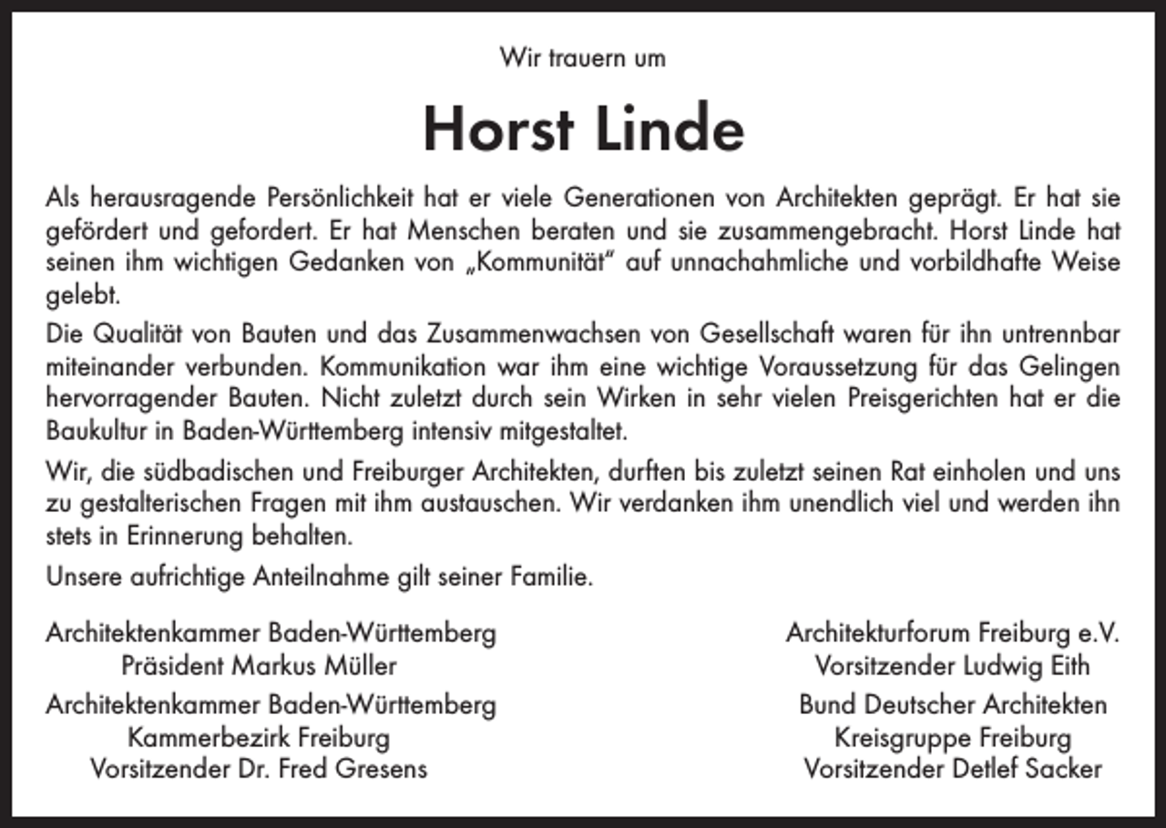<p>Wir trauern um</p><p>Horst Linde<br />Als herausragende Persönlichkeit hat er viele Generationen von Architekten geprägt. Er hat sie<br />gefördert und gefordert. Er hat Menschen beraten und sie zusammengebracht. Horst Linde hat<br />seinen ihm wichtigen Gedanken von „Kommunität“ auf unnachahmliche und vorbildhafte Weise<br />gelebt.<br />Die Qualität von Bauten und das Zusammenwachsen von Gesellschaft waren für ihn untrennbar<br />miteinander verbunden. Kommunikation war ihm eine wichtige Voraussetzung für das Gelingen<br />hervorragender Bauten. Nicht zuletzt durch sein Wirken in sehr vielen Preisgerichten hat er die<br />Baukultur in Baden-Württemberg intensiv mitgestaltet.<br />Wir, die südbadischen und Freiburger Architekten, durften bis zuletzt seinen Rat einholen und uns<br />zu gestalterischen Fragen mit ihm austauschen. Wir verdanken ihm unendlich viel und werden ihn<br />stets in Erinnerung behalten.<br />Unsere aufrichtige Anteilnahme gilt seiner Familie.<br />rchitektenkammer Baden-Württemberg<br />A</p><p>Präsident Markus Müller<br />Architektenkammer Baden-Württemberg</p><p>Kammerbezirk Freiburg<br />Vorsitzender Dr. Fred Gresens</p><p>Architekturforum Freiburg e.V.<br />Vorsitzender Ludwig Eith<br />Bund Deutscher Architekten<br />Kreisgruppe Freiburg<br />Vorsitzender Detlef Sacker</p>