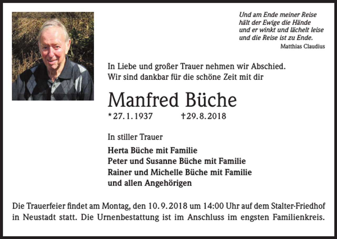 <p>Und am Ende meiner Reise<br />hält der Ewige die Hände<br />und er winkt und lächelt leise<br />und die Reise ist zu Ende.<br />Matthias Claudius</p><p>In Liebe und großer Trauer nehmen wir Abschied.<br />Wir sind dankbar für die schöne Zeit mit dir</p><p>Manfred Büche<br />* 27. 1. 1937</p><p>† 29. 8. 2018</p><p>In stiller Trauer<br />Herta Büche mit Familie<br />Peter und Susanne Büche mit Familie<br />Rainer und Michelle Büche mit Familie<br />und allen Angehörigen<br />Die Trauerfeier findet am Montag, den 10. 9. 2018 um 14:00 Uhr auf dem Stalter-Friedhof<br />in Neustadt statt. Die Urnenbestattung ist im Anschluss im engsten Familienkreis.</p>