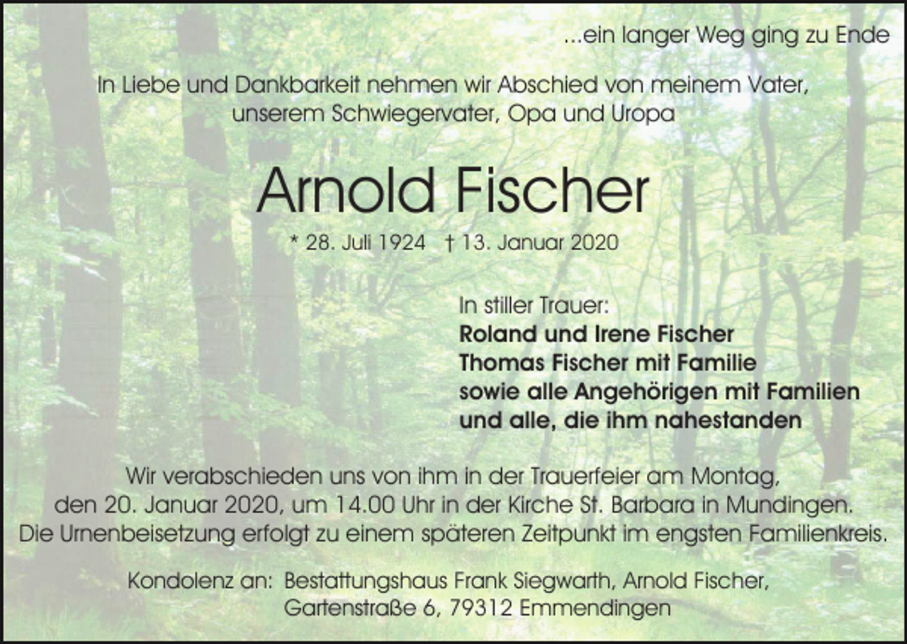 <p>...ein langer Weg ging zu Ende<br />In Liebe und Dankbarkeit nehmen wir Abschied von meinem Vater,<br />unserem Schwiegervater, Opa und Uropa</p><p>Arnold Fischer<br />* 28. Juli 1924 † 13. Januar 2020</p><p>In stiller Trauer:<br />Roland und Irene Fischer<br />Thomas Fischer mit Familie<br />sowie alle Angehörigen mit Familien<br />und alle, die ihm nahestanden<br />Wir verabschieden uns von ihm in der Trauerfeier am Montag,<br />den 20. Januar 2020, um 14.00 Uhr in der Kirche St. Barbara in Mundingen.<br />Die Urnenbeisetzung erfolgt zu einem späteren Zeitpunkt im engsten Familienkreis.<br />Kondolenz an: Bestattungshaus Frank Siegwarth, Arnold Fischer,<br />Gartenstraße 6, 79312 Emmendingen</p>