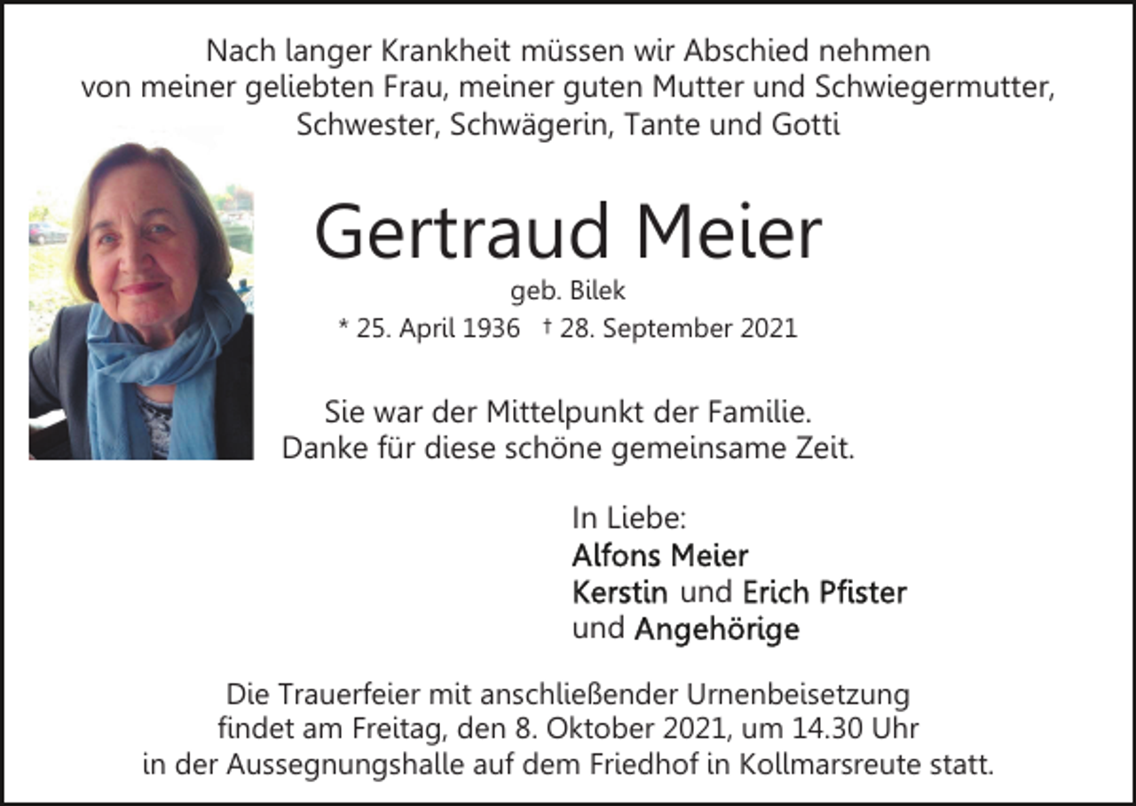 <p>Nach langer Krankheit müssen wir Abschied nehmen<br />von meiner geliebten Frau, meiner guten Mutter und Schwiegermutter,<br />Schwester, Schwägerin, Tante und Gotti</p><p>Gertraud Meier<br />geb. Bilek<br />* 25. April 1936 † 28. September 2021</p><p>Sie war der Mittelpunkt der Familie.<br />Danke für diese schöne gemeinsame Zeit.<br />In Liebe:<br />und<br />und<br />Die Trauerfeier mit anschließender Urnenbeisetzung<br />findet am Freitag, den 8. Oktober 2021, um 14.30 Uhr<br />in der Aussegnungshalle auf dem Friedhof in Kollmarsreute statt.</p>