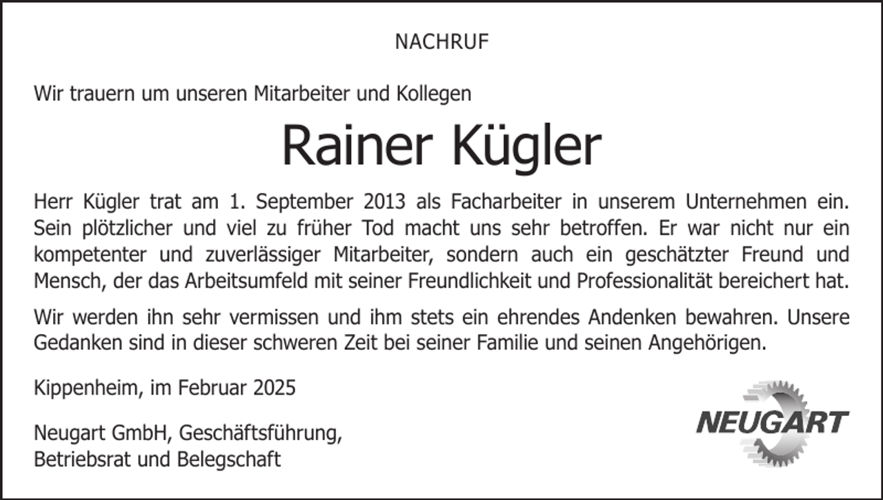 <p>NACHRUF<br />Wir trauern um unseren Mitarbeiter und Kollegen</p><p>Rainer Kügler</p><p>Herr Kügler trat am 1. September 2013 als Facharbeiter in unserem Unternehmen ein.<br />Sein plötzlicher und viel zu früher Tod macht uns sehr betroffen. Er war nicht nur ein<br />kompetenter und zuverlässiger Mitarbeiter, sondern auch ein geschätzter Freund und<br />­<br />Mensch, der das Arbeitsumfeld mit seiner Freundlichkeit und Professionalität bereichert hat.<br />Wir werden ihn sehr vermissen und ihm stets ein ehrendes Andenken bewahren. Unsere<br />Gedanken sind in dieser schweren Zeit bei seiner Familie und seinen Angehörigen.<br />Kippenheim, im Februar 2025<br />Neugart GmbH, Geschäftsführung,<br />Betriebsrat und Belegschaft</p>
