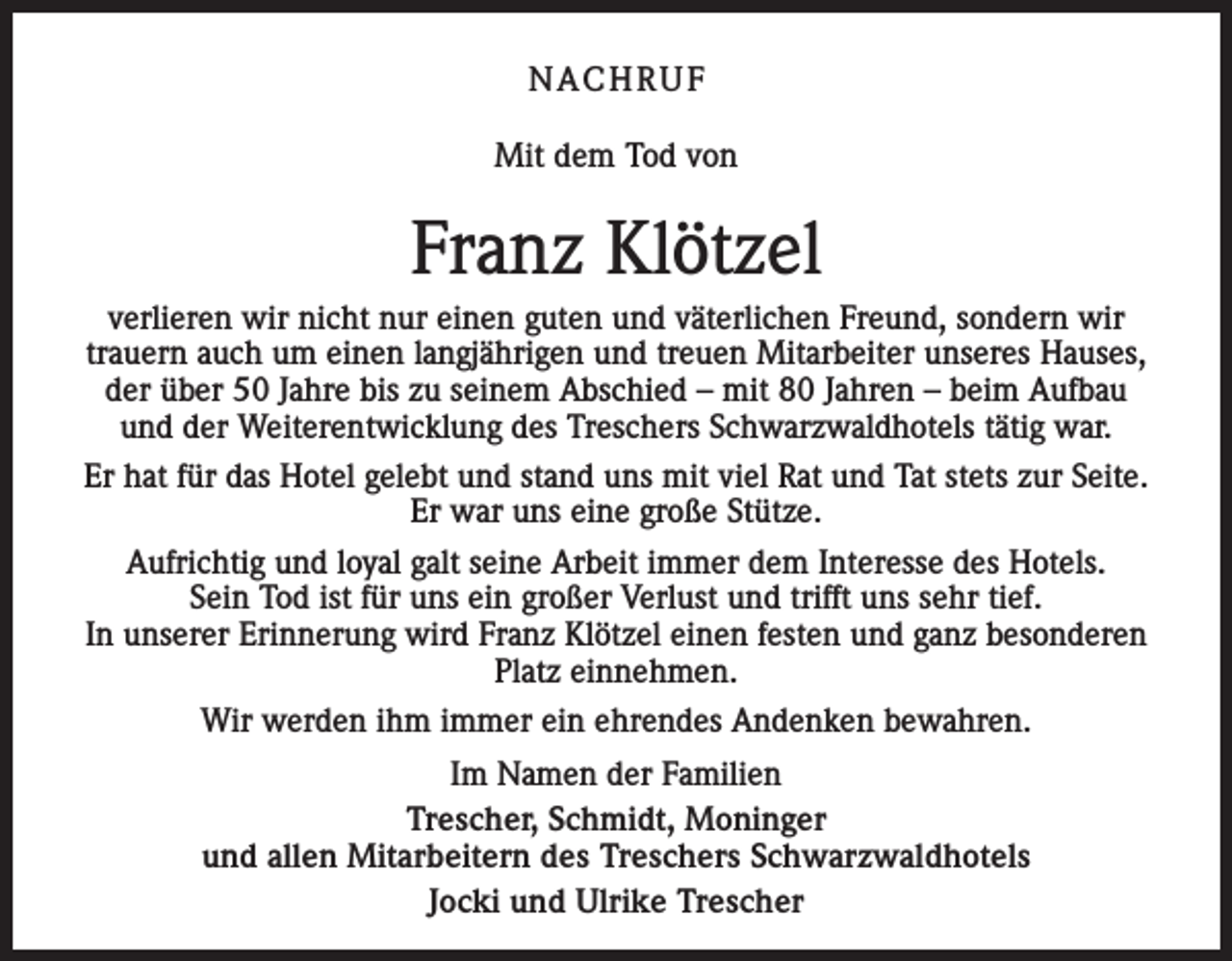 <p>NACHRUF<br />Mit dem Tod von</p><p>Franz Klötzel<br />verlieren wir nicht nur einen guten und väterlichen Freund, sondern wir<br />trauern auch um einen langjährigen und treuen Mitarbeiter unseres Hauses,<br />der über 50 Jahre bis zu seinem Abschied – mit 80 Jahren – beim Aufbau<br />und der Weiterentwicklung des Treschers Schwarzwaldhotels tätig war.<br />Er hat für das Hotel gelebt und stand uns mit viel Rat und Tat stets zur Seite.<br />Er war uns eine große Stütze.<br />Aufrichtig und loyal galt seine Arbeit immer dem Interesse des Hotels.<br />Sein Tod ist für uns ein großer Verlust und trifft uns sehr tief.<br />In unserer Erinnerung wird Franz Klötzel einen festen und ganz besonderen<br />Platz einnehmen.<br />Wir werden ihm immer ein ehrendes Andenken bewahren.<br />Im Namen der Familien<br />Trescher, Schmidt, Moninger<br />und allen Mitarbeitern des Treschers Schwarzwaldhotels<br />Jocki und Ulrike Trescher</p>