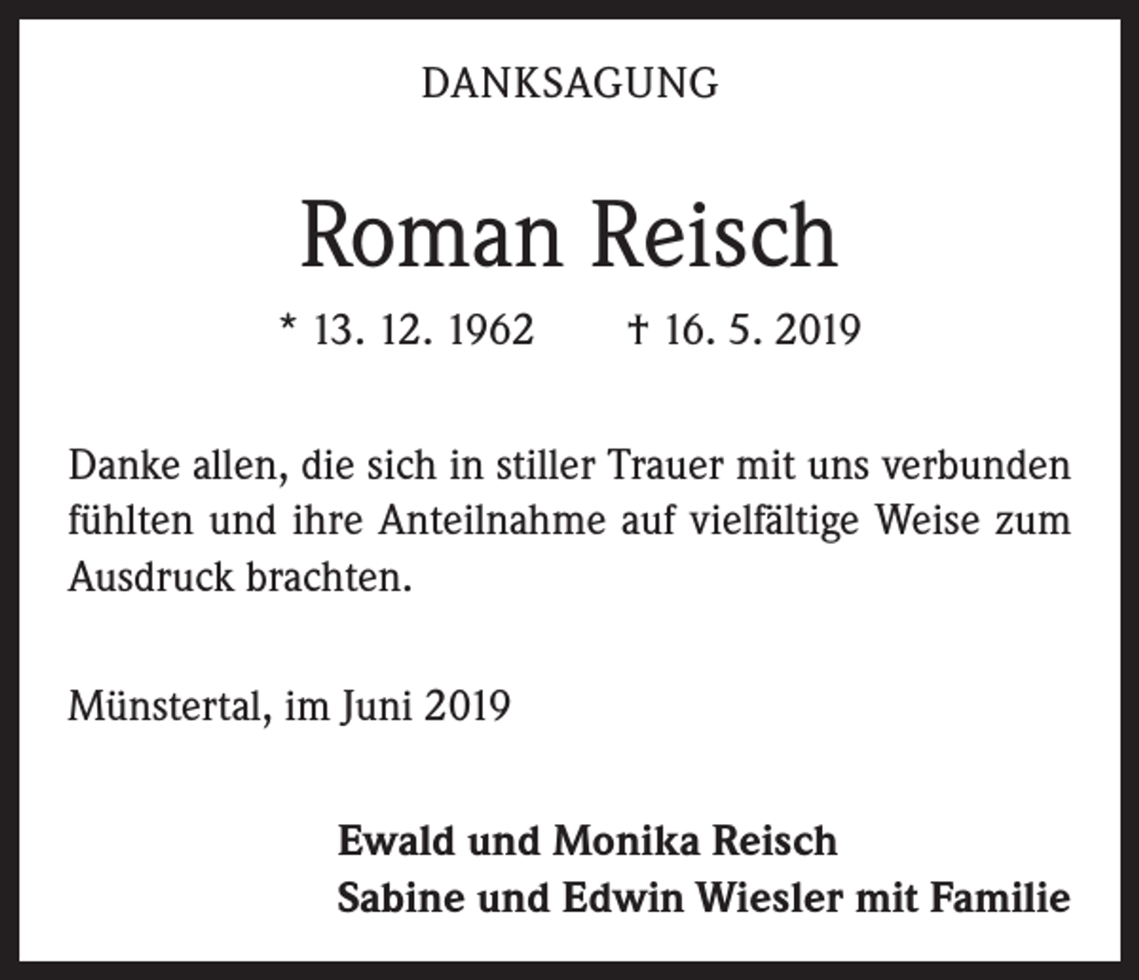 <p>DANKSAGUNG</p><p>Roman Reisch<br />* 13. 12. 1962 † 16. 5. 2019<br />Danke allen, die sich in stiller Trauer mit uns verbunden<br />fühlten und ihre Anteilnahme auf vielfältige Weise zum<br />Ausdruck brachten.<br />Münstertal, im Juni 2019<br />Ewald und Monika Reisch<br />Sabine und Edwin Wiesler mit Familie</p>