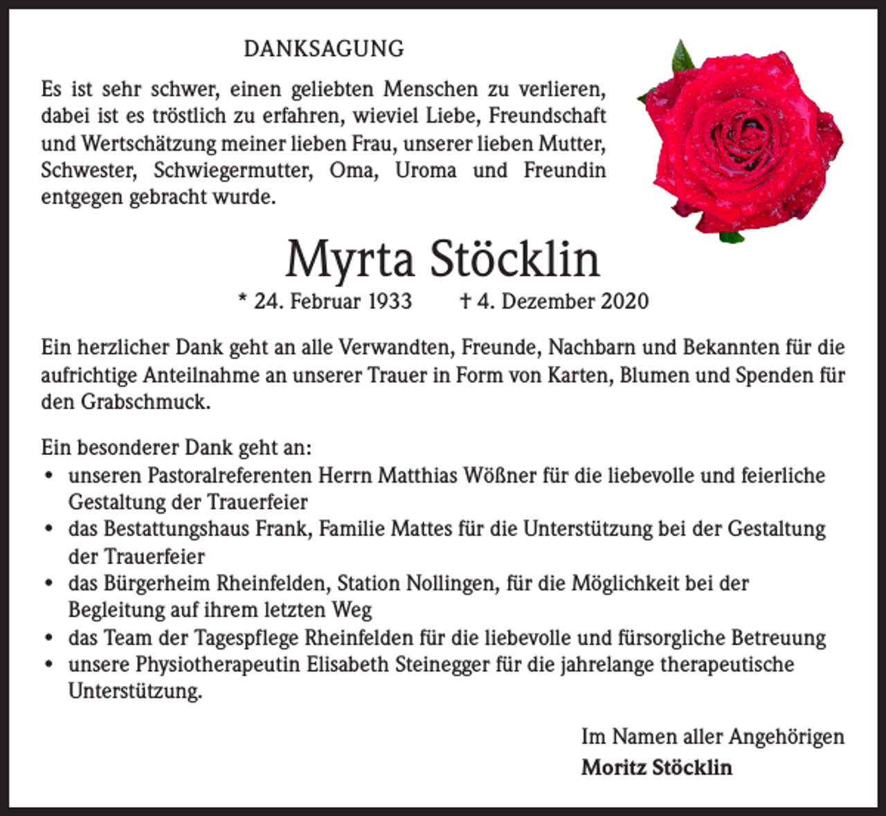 <p>DANKSAGUNG<br />Es ist sehr schwer, einen geliebten Menschen zu verlieren,<br />dabei ist es tröstlich zu erfahren, wieviel Liebe, Freundschaft<br />und Wertschätzung meiner lieben Frau, unserer lieben Mutter,<br />Schwester, Schwiegermutter, Oma, Uroma und Freundin<br />­entgegen gebracht wurde.</p><p>Myrta Stöcklin</p><p>* 24. Februar 1933 † 4. Dezember 2020<br />Ein herzlicher Dank geht an alle Verwandten, Freunde, Nachbarn und Bekannten für die<br />aufrichtige Anteilnahme an unserer Trauer in Form von Karten, Blumen und Spenden für<br />den Grabschmuck.<br />Ein besonderer Dank geht an:<br />• unseren Pastoralreferenten Herrn Matthias Wößner für die liebevolle und feierliche<br />Gestaltung der Trauerfeier<br />• das Bestattungshaus Frank, Familie Mattes für die Unterstützung bei der Gestaltung<br />der Trauerfeier<br />• das Bürgerheim Rheinfelden, Station Nollingen, für die Möglichkeit bei der<br />­Begleitung auf ihrem letzten Weg<br />• das Team der Tagespflege Rheinfelden für die liebevolle und fürsorgliche Betreuung<br />• unsere Physiotherapeutin Elisabeth Steinegger für die jahrelange therapeutische<br />Unterstützung.<br />Im Namen aller Angehörigen<br />Moritz Stöcklin</p>