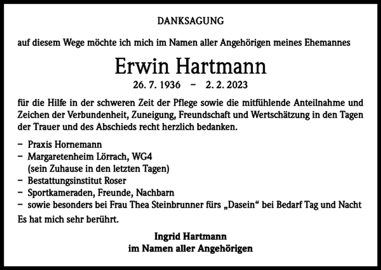 <p>DANKSAGUNG<br />auf diesem Wege möchte ich mich im Namen aller Angehörigen meines Ehemannes</p><p>Erwin Hartmann<br />26. 7. 1936 – 2. 2. 2023</p><p>für die Hilfe in der schweren Zeit der Pflege sowie die mitfühlende Anteilnahme und<br />Zeichen der Verbundenheit, Zuneigung, Freundschaft und Wertschätzung in den T<br />­ agen<br />der Trauer und des Abschieds recht herzlich bedanken.<br />– Praxis Hornemann<br />– Margaretenheim Lörrach, WG4<br />(sein Zuhause in den letzten Tagen)<br />– Bestattungsinstitut Roser<br />– Sportkameraden, Freunde, Nachbarn<br />– sowie besonders bei Frau Thea Steinbrunner fürs „Dasein“ bei Bedarf Tag und Nacht<br />Es hat mich sehr berührt.<br />Ingrid Hartmann<br />im Namen aller Angehörigen</p>
