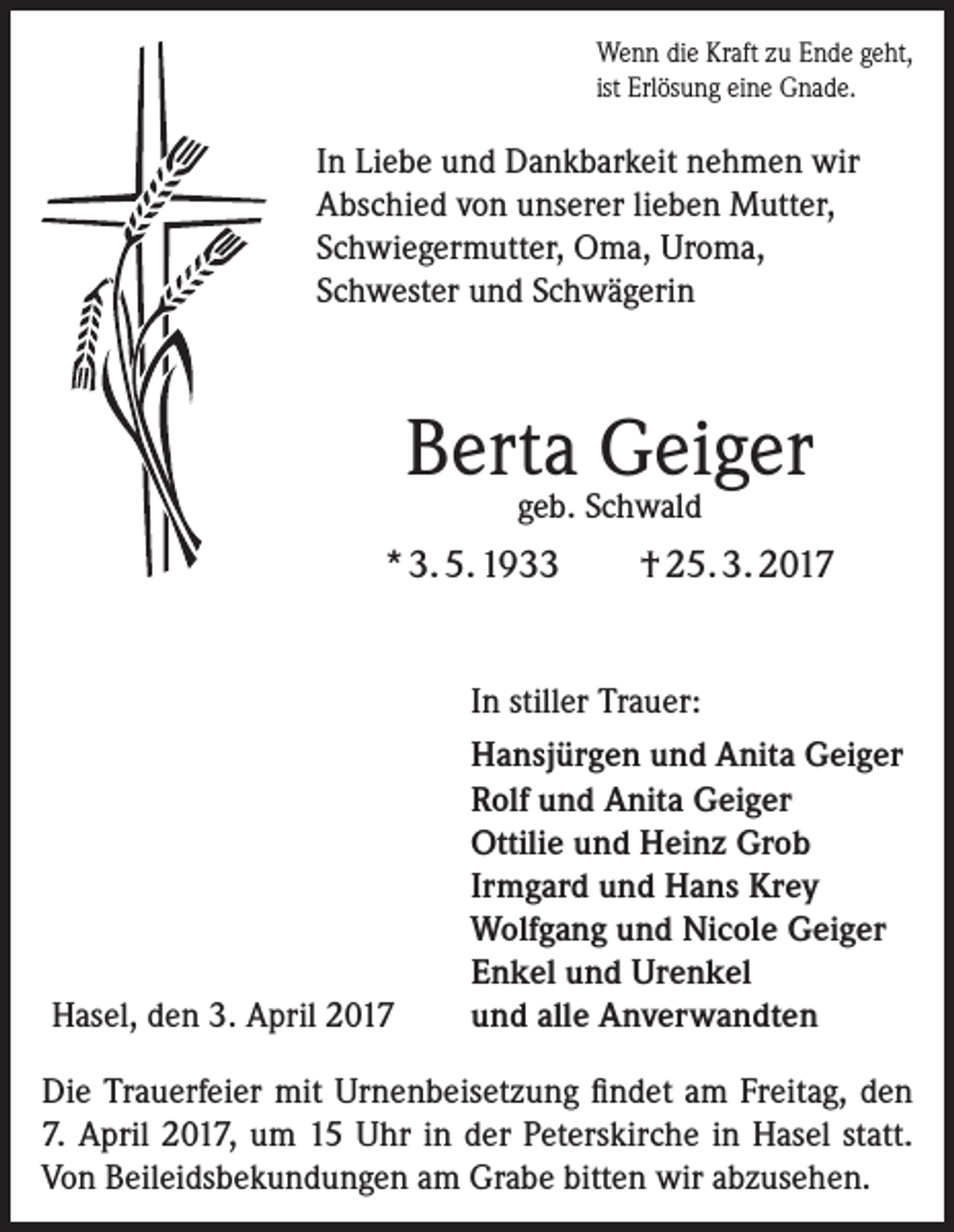 <p>Wenn die Kraft zu Ende geht,<br />ist Erlösung eine Gnade.</p><p>In Liebe und Dankbarkeit nehmen wir<br />­A bschied von unserer lieben Mutter,<br />Schwiegermutter, Oma, Uroma,<br />Schwester und Schwägerin</p><p>Berta Geiger<br />geb. Schwald</p><p>* 3. 5. 1933</p><p>Hasel, den 3. April 2017</p><p>† 25. 3. 2017</p><p>In stiller Trauer:<br />Hansjürgen und Anita Geiger<br />Rolf und Anita Geiger<br />Ottilie und Heinz Grob<br />Irmgard und Hans Krey<br />Wolfgang und Nicole Geiger<br />Enkel und Urenkel<br />und alle Anverwandten</p><p>Die Trauerfeier mit Urnenbeisetzung findet am Freitag, den<br />7. April 2017, um 15 Uhr in der Peterskirche in Hasel statt.<br />Von Beileidsbekundungen am Grabe bitten wir abzusehen.</p>