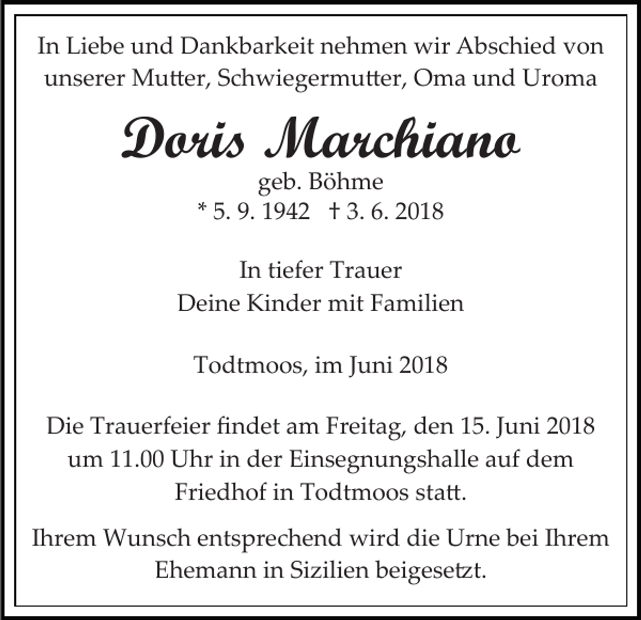 <p>I n Liebe<br />In<br />Li e b e und<br />u n d Dankbarkeit<br />D a n k b ar keit nehmen<br />n e h m e n wir<br />wir Abschied<br />A b s c hi e d vvon<br />on<br />uunserer<br />n s er er Mu�er,<br />M u � er, SSchwiegermu�er,<br />c h wi e g er m u � er, Oma<br />O m a und<br />u n d Uroma<br />U ro ma</p><p>DDoris<br />ori s Marchiano<br />M arc hi a n o<br />ggeb.<br />e b. Böhme<br />B ö h me<br />** 5.<br />5. 9.<br />9. 1942<br />1 9 4 2 †† 3.<br />3. 6.<br />6.</p><p>I n ti<br />In<br />tiefer<br />ef er Trauer<br />Tr a u er<br />DDeine<br />ei n e Ki<br />n d er mit<br />mit FFamilien<br />a mi li e n<br />Kinder<br />TTodtmoos,<br />o dt m o o s, iim<br />m JJuni<br />u ni 22<br />Die<br />Di<br />e Tr<br />Trauerfeier<br />a u erf ei er ﬁﬁndet<br />n d et aam<br />m FrFreitag,<br />eit a g, dden<br />e n 5.<br />5. J Juni<br />u ni<br />uum<br />m 111.00<br />1. Uhr<br />U hr iin<br />n dder<br />er Ei<br />n s e g n u n g s h all e aauf<br />uf dem<br />de m<br />Einsegnungshalle<br />Fri e d h of iin<br />n Todtmoos<br />T o dt m o o s ssta�.<br />t a �.<br />Friedhof<br />IIhrem<br />hr e m Wunsch<br />W u n s c h entsprechend<br />e nt s pr ec h e n d wird<br />wir d die<br />di e Urne<br />Ur n e bei<br />b e i Ihrem<br />I hr e m<br />E h e m a n n iin<br />n Si<br />zili e n bbeigese�t.<br />e i g e s e �t.<br />Ehemann<br />Sizilien</p>