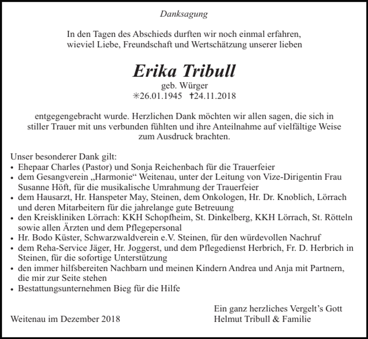 <p>Danksagung<br />In den Tagen des Abschieds durften wir noch einmal erfahren,<br />wieviel Liebe, Freundschaft und Wertschätzung unserer lieben</p><p>Erika Tribull<br />geb. Würger<br />✳26.01.1945 ✝24.11.2018<br />entgegengebracht wurde. Herzlichen Dank möchten wir allen sagen, die sich in<br />stiller Trauer mit uns verbunden fühlten und ihre Anteilnahme auf vielfältige Weise<br />zum Ausdruck brachten.<br />Unser besonderer Dank gilt:<br />• Ehepaar Charles (Pastor) und Sonja Reichenbach für die Trauerfeier<br />• dem Gesangverein „Harmonie“ Weitenau, unter der Leitung von Vize-Dirigentin Frau<br />Susanne Höft, für die musikalische Umrahmung der Trauerfeier<br />• dem Hausarzt, Hr. Hanspeter May, Steinen, dem Onkologen, Hr. Dr. Knoblich, Lörrach<br />und deren Mitarbeitern für die jahrelange gute Betreuung<br />• den Kreiskliniken Lörrach: KKH Schopfheim, St. Dinkelberg, KKH Lörrach, St. Rötteln<br />sowie allen Ärzten und dem Pflegepersonal<br />• Hr. Bodo Küster, Schwarzwaldverein e.V. Steinen, für den würdevollen Nachruf<br />• dem Reha-Service Jäger, Hr. Joggerst, und dem Pflegedienst Herbrich, Fr. D. Herbrich in<br />Steinen, für die sofortige Unterstützung<br />• den immer hilfsbereiten Nachbarn und meinen Kindern Andrea und Anja mit Partnern,<br />die mir zur Seite stehen<br />• Bestattungsunternehmen Bieg für die Hilfe<br />Weitenau im Dezember 2018</p><p>Ein ganz herzliches Vergelt’s Gott<br />Helmut Tribull &amp; Familie</p>