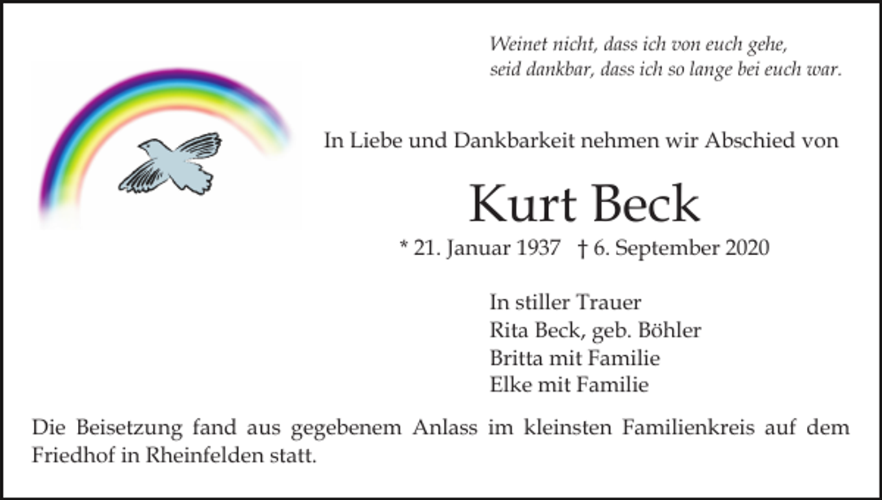 <p>Weinet nicht, dass ich von euch gehe,<br />seid dankbar, dass ich so lange bei euch war.</p><p>In Liebe und Dankbarkeit nehmen wir Abschied von</p><p>Kurt Beck</p><p>* 21. Januar 1937 † 6. September 2020<br />In stiller Trauer<br />Rita Beck, geb. Böhler<br />Britta mit Familie<br />Elke mit Familie<br />Die Beisetzung fand aus gegebenem Anlass im kleinsten Familienkreis auf dem<br />Friedhof in Rheinfelden statt.</p>