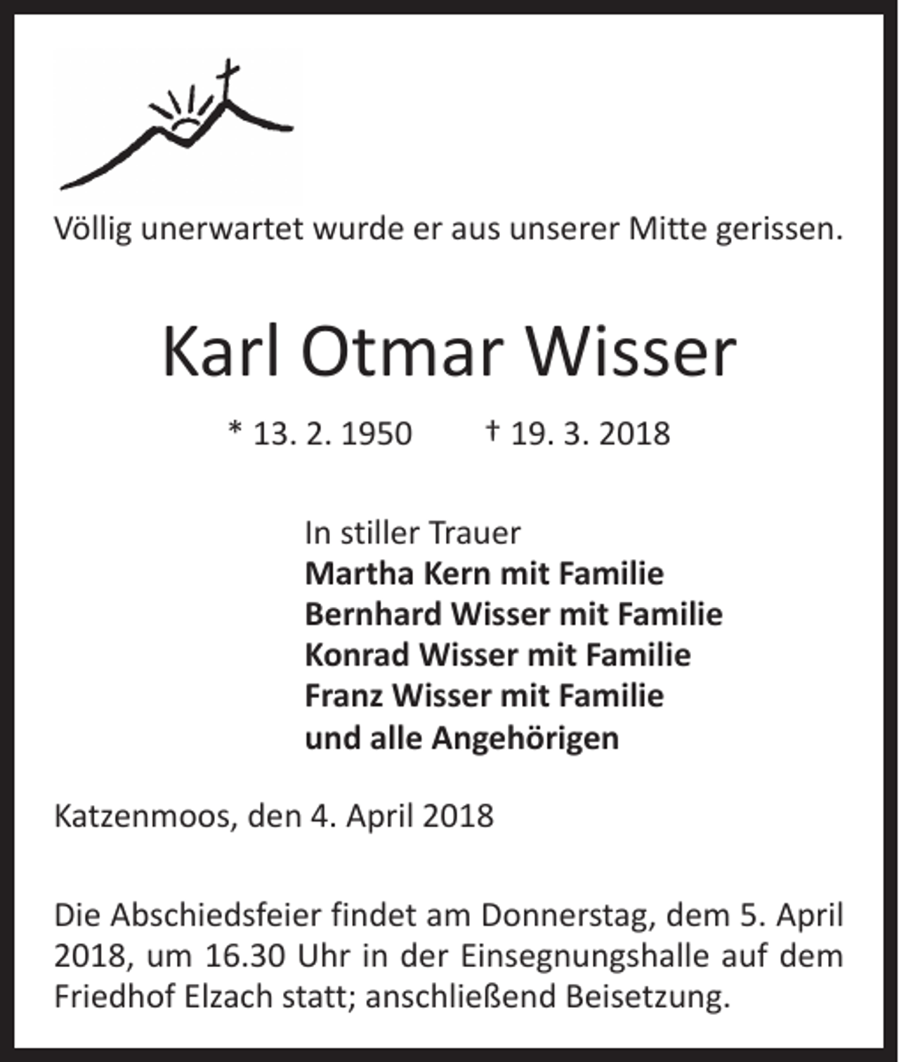 <p>Völlig unerwartet wurde er aus unserer Mitte gerissen.</p><p>Karl Otmar Wisser<br />* 13. 2. 1950 † 19. 3. 2018<br />In stiller Trauer<br />Martha Kern mit Familie<br />Bernhard Wisser mit Familie<br />Konrad Wisser mit Familie<br />Franz Wisser mit Familie<br />und alle Angehörigen<br />Katzenmoos, den 4. April 2018<br />Die Abschiedsfeier findet am Donnerstag, dem 5. April<br />2018, um 16.30 Uhr in der Einsegnungshalle auf dem<br />Friedhof Elzach statt; anschließend Beisetzung.</p>