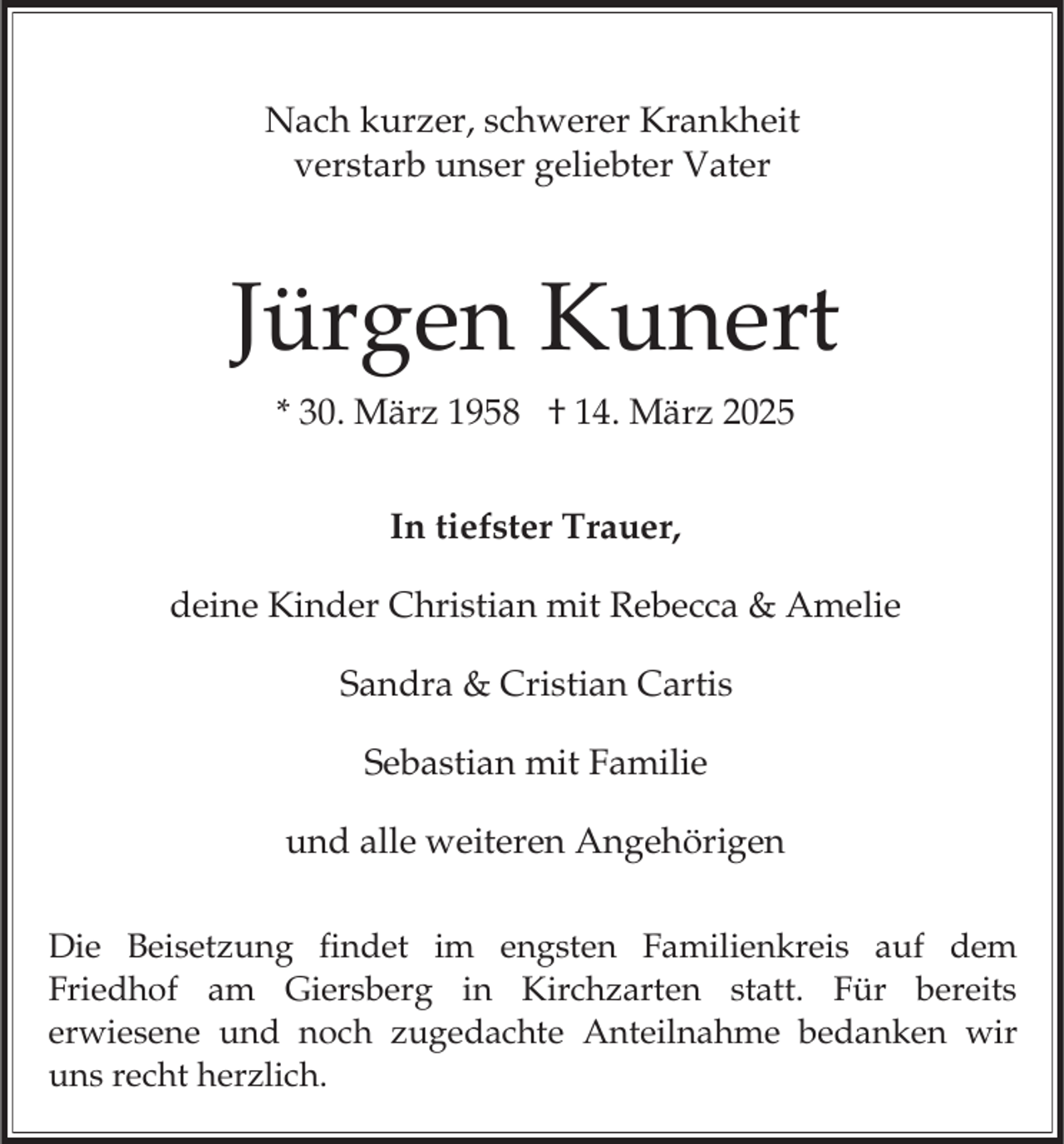 <p>Nach kurzer, schwerer Krankheit<br />verstarb unser geliebter Vater</p><p>Jürgen Kunert<br />* 30. März 1958 † 14. März 2025<br />In tiefster Trauer,</p><p>deine Kinder Christian mit Rebecca &amp; Amelie<br />Sandra &amp; Cristian Cartis<br />Sebastian mit Familie</p><p>und alle weiteren Angehörigen<br />Die Beisetzung findet im engsten Familienkreis auf dem<br />Friedhof am Giersberg in Kirchzarten statt. Für bereits<br />erwiesene und noch zugedachte Anteilnahme bedanken wir<br />uns recht herzlich.</p>