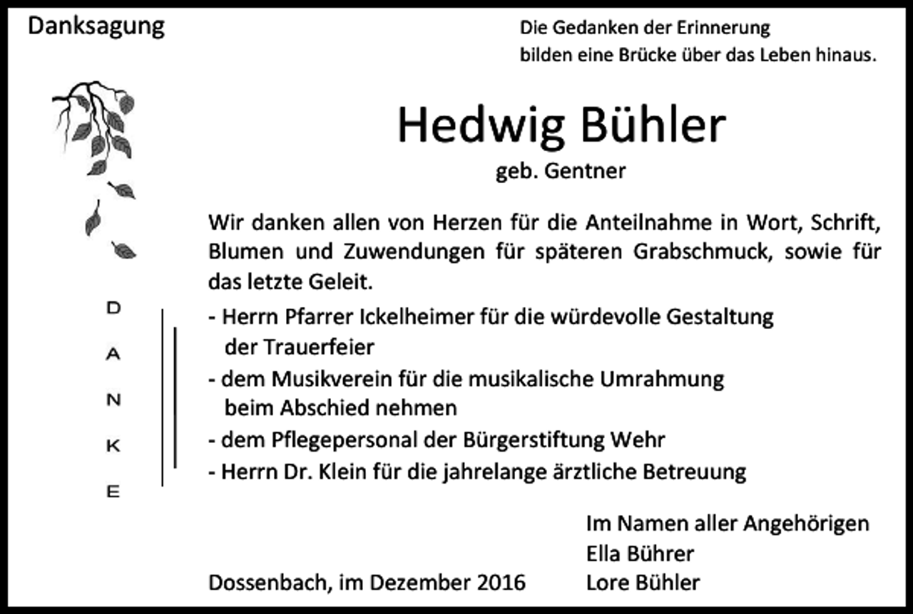 <p>Danksagung</p><p>Die Gedanken der Erinnerung<br />bilden eine Brücke über das Leben hinaus.</p><p>Hedwig Bühler<br />geb. Gentner<br />Wir danken allen von Herzen für die Anteilnahme in Wort, Schrift,<br />Blumen und Zuwendungen für späteren Grabschmuck, sowie für<br />das letzte Geleit.<br />- Herrn Pfarrer Ickelheimer für die würdevolle Gestaltung<br />der Trauerfeier<br />- dem Musikverein für die musikalische Umrahmung<br />beim Abschied nehmen<br />- dem Pflegepersonal der Bürgerstiftung Wehr<br />- Herrn Dr. Klein für die jahrelange ärztliche Betreuung</p><p>Dossenbach, im Dezember 2016</p><p>Im Namen aller Angehörigen<br />Ella Bührer<br />Lore Bühler</p>
