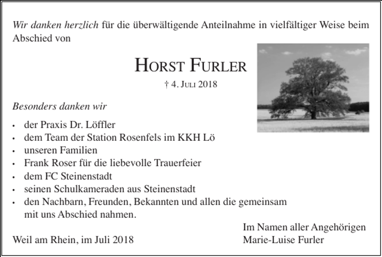 <p>Wir danken herzlich für die überwältigende Anteilnahme in vielfältiger Weise beim<br />Abschied von</p><p>HORST FURLER<br />† 4. JULI 2018</p><p>Besonders danken wir<br />der Praxis Dr. Löffler<br />dem Team der Station Rosenfels im KKH Lö<br />• unseren Familien<br />• Frank Roser für die liebevolle Trauerfeier<br />• dem FC Steinenstadt<br />• seinen Schulkameraden aus Steinenstadt<br />• den Nachbarn, Freunden, Bekannten und allen die gemeinsam<br />mit uns Abschied nahmen.<br />Im Namen aller Angehörigen<br />Weil am Rhein, im Juli 2018<br />Marie-Luise Furler<br />•</p><p>•</p>