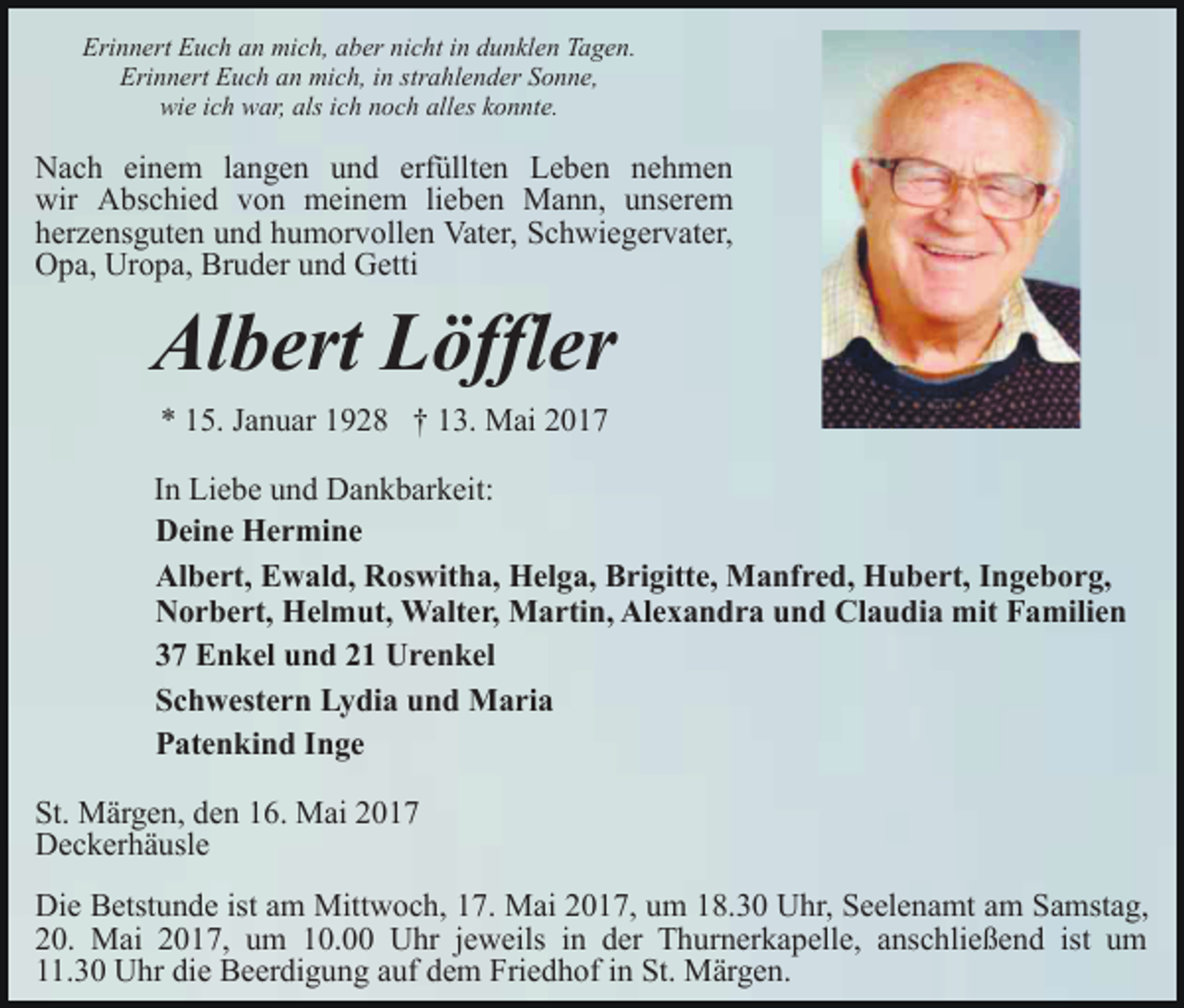 <p>Erinnert Euch an mich, aber nicht in dunklen Tagen.<br />Erinnert Euch an mich, in strahlender Sonne,<br />wie ich war, als ich noch alles konnte.</p><p>Nach einem langen und erfüllten Leben nehmen<br />wir Abschied von meinem lieben Mann, unserem<br />herzensguten und humorvollen Vater, Schwiegervater,<br />Opa, Uropa, Bruder und Getti</p><p>Albert Löffler<br />* 15. Januar 1928 † 13. Mai 2017</p><p>In Liebe und Dankbarkeit:<br />Deine Hermine<br />Albert, Ewald, Roswitha, Helga, Brigitte, Manfred, Hubert, Ingeborg,<br />Norbert, Helmut, Walter, Martin, Alexandra und Claudia mit Familien<br />37 Enkel und 21 Urenkel<br />Schwestern Lydia und Maria<br />Patenkind Inge<br />St. Märgen, den 16. Mai 2017<br />Deckerhäusle<br />Die Betstunde ist am Mittwoch, 17. Mai 2017, um 18.30 Uhr, Seelenamt am Samstag,<br />20. Mai 2017, um 10.00 Uhr jeweils in der Thurnerkapelle, anschließend ist um<br />11.30 Uhr die Beerdigung auf dem Friedhof in St. Märgen.</p>