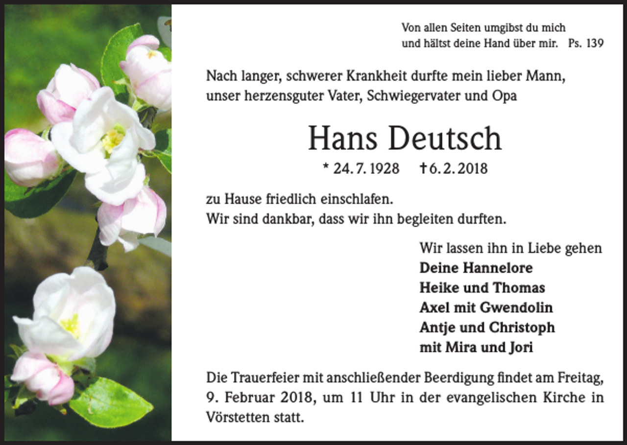 <p>Von allen Seiten umgibst du mich<br />und hältst deine Hand über mir. Ps. 139</p><p>Nach langer, schwerer Krankheit durfte mein lieber Mann,<br />unser herzensguter Vater, Schwiegervater und Opa</p><p>Hans Deutsch<br />* 24. 7. 1928</p><p>= 6. 2. 2018</p><p>zu Hause friedlich einschlafen.<br />Wir sind dankbar, dass wir ihn begleiten durften.<br />Wir lassen ihn in Liebe gehen<br />Deine Hannelore<br />Heike und Thomas<br />Axel mit Gwendolin<br />Antje und Christoph<br />mit Mira und Jori<br />Die Trauerfeier mit anschließender Beerdigung findet am Freitag,<br />9. Februar 2018, um 11 Uhr in der evangelischen Kirche in<br />Vörstetten statt.</p>