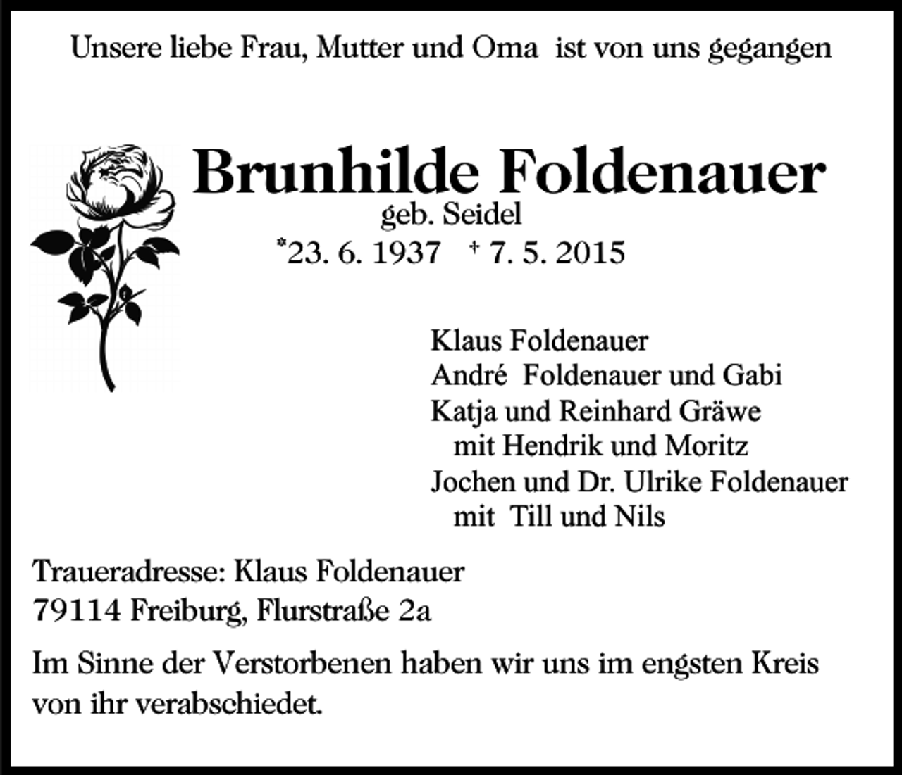 <p>Unsere liebe Frau, Mutter und Oma ist von uns gegangen</p><p>Brunhilde Foldenauer<br />geb. Seidel<br />*23. 6. 1937 † 7. 5. 2015</p><p>Klaus Foldenauer<br />André Foldenauer und Gabi<br />Katja und Reinhard Gräwe<br />mit Hendrik und Moritz<br />Jochen und Dr. Ulrike Foldenauer<br />mit Till und Nils<br />Traueradresse: Klaus Foldenauer<br />79114 Freiburg, Flurstraße 2a<br />Im Sinne der Verstorbenen haben wir uns im engsten Kreis<br />von ihr verabschiedet.</p>