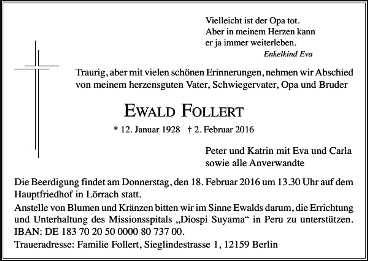 <p>Vielleicht ist der Opa tot.<br />Aber in meinem Herzen kann<br />er ja immer weiterleben.<br />Enkelkind Eva</p><p>Traurig, aber mit vielen schönen Erinnerungen, nehmen wir Abschied<br />von meinem herzensguten Vater, Schwiegervater, Opa und Bruder</p><p>EWALD FOLLERT<br />* 12. Januar 1928 † 2. Februar 2016</p><p>Peter und Katrin mit Eva und Carla<br />sowie alle Anverwandte<br />Die Beerdigung findet am Donnerstag, den 18. Februar 2016 um 13.30 Uhr auf dem<br />Hauptfriedhof in Lörrach statt.<br />Anstelle von Blumen und Kränzen bitten wir im Sinne Ewalds darum, die Errichtung<br />und Unterhaltung des Missionsspitals „Diospi Suyama“ in Peru zu unterstützen.<br />IBAN: DE 183 70 20 5000 80 737 00.<br />Traueradresse: Familie Follert, Sieglindestrasse 1, 12159 Berlin</p>