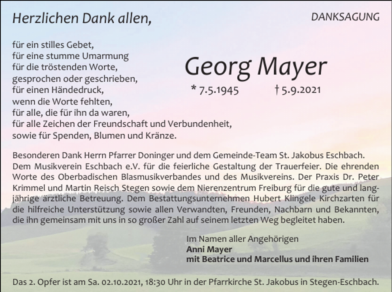 <p>DANKSAGUNG</p><p>Herzlichen Dank allen,<br />für ein stilles Gebet,<br />für eine stumme Umarmung<br />für die tröstenden Worte,<br />gesprochen oder geschrieben,<br />für einen Händedruck,<br />* 7.5.1945<br />wenn die Worte fehlten,<br />für alle, die für ihn da waren,<br />für alle Zeichen der Freundschaft und Verbundenheit,<br />sowie für Spenden, Blumen und Kränze.</p><p>Georg Mayer<br />† 5.9.2021</p><p>Besonderen Dank Herrn Pfarrer Doninger und dem Gemeinde-Team St. Jakobus Eschbach.<br />Dem Musikverein Eschbach e.V. für die feierliche Gestaltung der Trauerfeier. Die ehrenden<br />Worte des Oberbadischen Blasmusikverbandes und des Musikvereins. Der Praxis Dr. Peter<br />Krimmel und Martin Reisch Stegen sowie dem Nierenzentrum Freiburg für die gute und langjährige ärztliche Betreuung. Dem Bestattungsunternehmen Hubert Klingele Kirchzarten für<br />die hilfreiche Unterstützung sowie allen Verwandten, Freunden, Nachbarn und Bekannten,<br />die ihn gemeinsam mit uns in so großer Zahl auf seinem letzten Weg begleitet haben.<br />Im Namen aller Angehörigen<br />Anni Mayer<br />mit Beatrice und Marcellus und ihren Familien</p><p>Das 2. Opfer ist am Sa. 02.10.2021, 18:30 Uhr in der Pfarrkirche St. Jakobus in Stegen-Eschbach.</p>