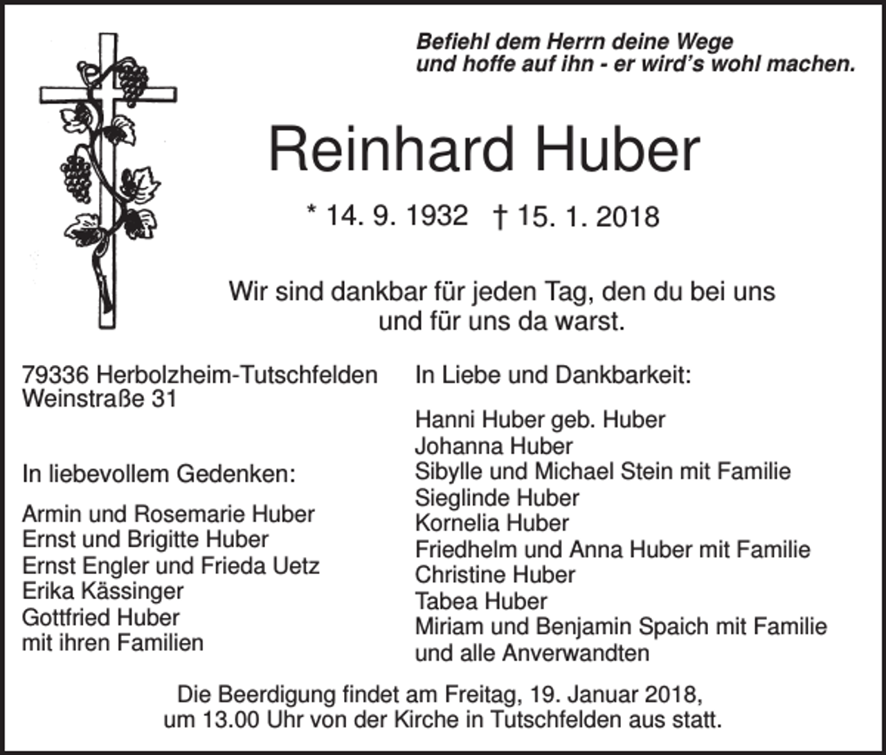 <p>Befiehl dem Herrn deine Wege<br />und hoffe auf ihn - er wird’s wohl machen.</p><p>Reinhard Huber<br />* 14. 9. 1932 † 15. 1. 2018<br />Wir sind dankbar für jeden Tag, den du bei uns<br />und für uns da warst.<br />79336 Herbolzheim-Tutschfelden<br />Weinstraße 31<br />In liebevollem Gedenken:<br />Armin und Rosemarie Huber<br />Ernst und Brigitte Huber<br />Ernst Engler und Frieda Uetz<br />Erika Kässinger<br />Gottfried Huber<br />mit ihren Familien</p><p>In Liebe und Dankbarkeit:<br />Hanni Huber geb. Huber<br />Johanna Huber<br />Sibylle und Michael Stein mit Familie<br />Sieglinde Huber<br />Kornelia Huber<br />Friedhelm und Anna Huber mit Familie<br />Christine Huber<br />Tabea Huber<br />Miriam und Benjamin Spaich mit Familie<br />und alle Anverwandten</p><p>Die Beerdigung findet am Freitag, 19. Januar 2018,<br />um 13.00 Uhr von der Kirche in Tutschfelden aus statt.</p>