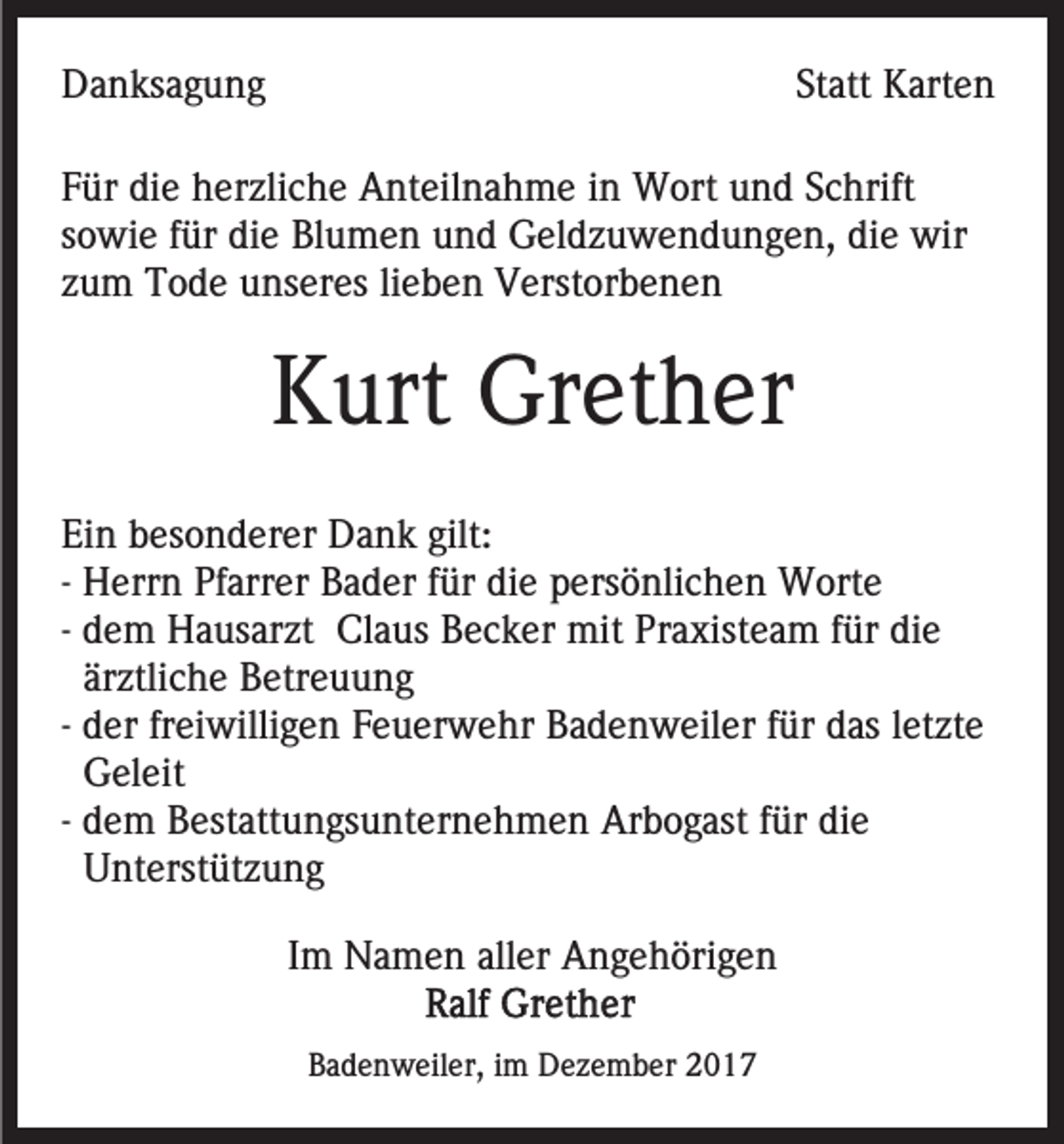 <p>DDanksagung<br />a n ks a g u n g</p><p>Statt<br />St att Karten<br />K art e n</p><p>FFür<br />ür die<br />di e herzliche<br />h er zli c h e Anteilnahme<br />A nt eil n a h m e iinn Wort<br />W ort und<br />u n d Schrift<br />S c hri ft<br />sowie<br />diee wir<br />s o wi e ffür<br />ür die<br />di e Blumen<br />Bl u m e n und<br />u n d Geldzuwendungen,<br />G el d z u w e n d u n g e n, di<br />wir<br />z u m Tode<br />T o d e unseres<br />u ns er es lilieben<br />e b e n Verstorbenen<br />V erst or b e n e n<br />zum</p><p>KKurt<br />urt Grether<br />Gr et h er<br />Ei<br />n bbesonderer<br />es o n d er er Dank<br />D a n k gil<br />t:<br />Ein<br />gilt:<br />-- Herrn<br />H err n Pfarrer<br />Pf arr er Bader<br />B a d er für<br />f ür die<br />di e persönlichen<br />p ers ö nli c h e n Worte<br />W ort e<br />-- dem<br />d e m Hausarzt<br />H a us ar zt Claus<br />Cl a us Becker<br />B ec k er mit<br />mit Praxisteam<br />Pr a xist e a m ffür<br />ür di<br />e<br />die<br />är ztli c h e Betreuung<br />B etr e u u n g<br />ärztliche<br />d er freiwilligen<br />fr ei willi g e n Feuerwehr<br />F e u er we hr Badenweiler<br />B a d e n w eil er ffür<br />ür das<br />d as letzte<br />l et zt e<br />-- der<br />G el eit<br />Geleit<br />-- dem<br />d e m Bestattungsunternehmen<br />B est att u n gs u nt er ne h m e n Arbogast<br />Ar b o g ast ffür<br />ür die<br />di e<br />Unterstützung<br />U nt erst üt z u n g<br />IImm Namen<br />N a m e n aller<br />all er Angehörigen<br />A n g e h öri g e n<br />BBadenweiler,<br />a d e n w eil er, iim<br />m Dezember<br />D e z e m b er</p>