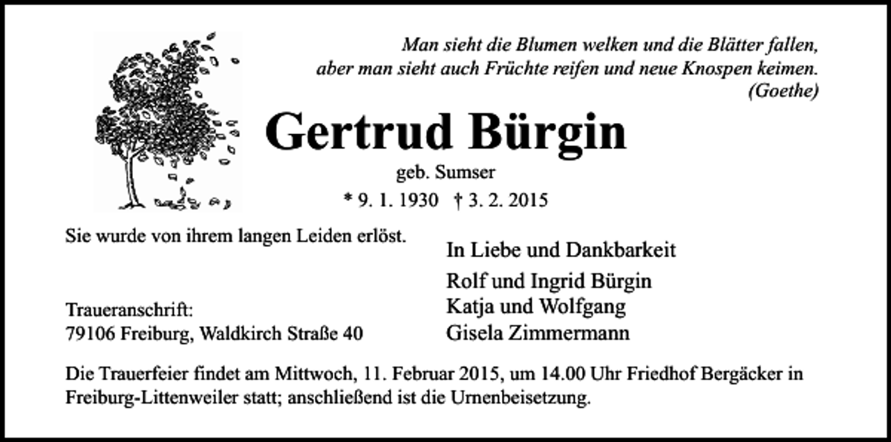 <p>Man sieht die Blumen welken und die Blätter fallen,<br />aber man sieht auch Früchte reifen und neue Knospen keimen.<br />(Goethe)</p><p>Gertrud Bürgin<br />geb. Sumser<br />* 9. 1. 1930 † 3. 2. 2015</p><p>Sie wurde von ihrem langen Leiden erlöst.<br />Traueranschrift:<br />79106 Freiburg, Waldkirch Straße 40</p><p>In Liebe und Dankbarkeit<br />Rolf und Ingrid Bürgin<br />Katja und Wolfgang<br />Gisela Zimmermann</p><p>Die Trauerfeier findet am Mittwoch, 11. Februar 2015, um 14.00 Uhr Friedhof Bergäcker in<br />Freiburg-Littenweiler statt; anschließend ist die Urnenbeisetzung.</p>