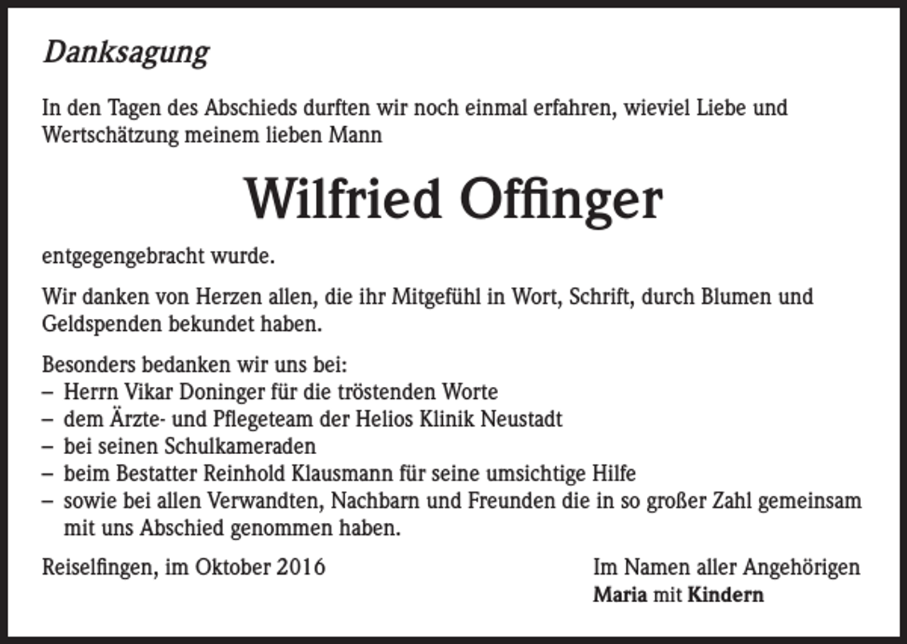 <p>Danksagung<br />In den Tagen des Abschieds durften wir noch einmal erfahren, wieviel Liebe und<br />Wertschätzung meinem lieben Mann</p><p>Wilfried Offinger<br />entgegengebracht wurde.<br />Wir danken von Herzen allen, die ihr Mitgefühl in Wort, Schrift, durch Blumen und<br />Geldspenden bekundet haben.<br />Besonders bedanken wir uns bei:<br />– Herrn Vikar Doninger für die tröstenden Worte<br />– dem Ärzte- und Pflegeteam der Helios Klinik Neustadt<br />– bei seinen Schulkameraden<br />– beim Bestatter Reinhold Klausmann für seine umsichtige Hilfe<br />– sowie bei allen Verwandten, Nachbarn und Freunden die in so großer Zahl gemeinsam<br />mit uns Abschied genommen haben.<br />Reiselfingen, im Oktober 2016</p><p>I m Namen aller Angehörigen<br />Maria mit Kindern</p>