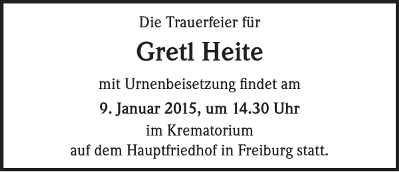 <p>Die Trauerfeier für</p><p>Gretl Heite<br />mit Urnenbeisetzung findet am<br />9. Januar 2015, um 14.30 Uhr<br />im Krematorium<br />auf dem Hauptfriedhof in Freiburg statt.</p>