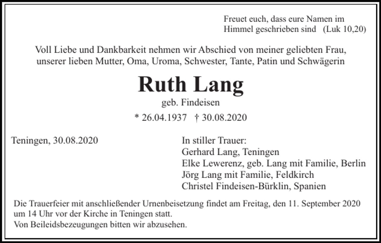 <p>Freuet euch, dass eure Namen im<br />Himmel geschrieben sind (Luk 10,20)</p><p>Voll Liebe und Dankbarkeit nehmen wir Abschied von meiner geliebten Frau,<br />unserer lieben Mutter, Oma, Uroma, Schwester, Tante, Patin und Schwägerin</p><p>Ruth Lang<br />geb. Findeisen<br />* 26.04.1937 † 30.08.2020<br />Teningen, 30.08.2020</p><p>In stiller Trauer:<br />Gerhard Lang, Teningen<br />Elke Lewerenz, geb. Lang mit Familie, Berlin<br />Jörg Lang mit Familie, Feldkirch<br />Christel Findeisen-Bürklin, Spanien</p><p>Die Trauerfeier mit anschließender Urnenbeisetzung findet am Freitag, den 11. September 2020<br />um 14 Uhr vor der Kirche in Teningen statt.<br />Von Beileidsbezeugungen bitten wir abzusehen.</p>
