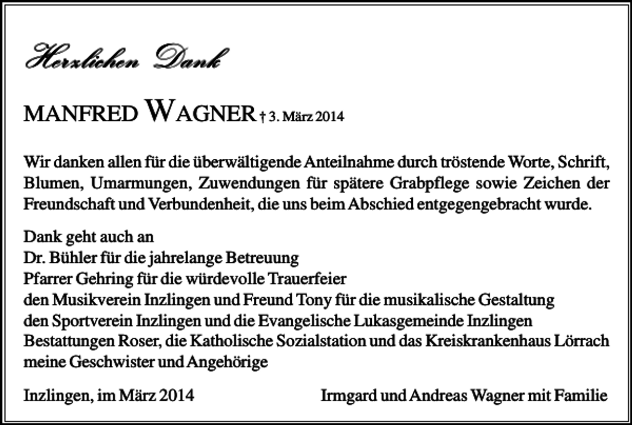 <p>Herzlichen Dank<br />MANFRED WAGNER † 3. März 2014<br />Wir danken allen für die überwältigende Anteilnahme durch tröstende Worte, Schrift,<br />Blumen, Umarmungen, Zuwendungen für spätere Grabpflege sowie Zeichen der<br />Freundschaft und Verbundenheit, die uns beim Abschied entgegengebracht wurde.<br />Dank geht auch an<br />Dr. Bühler für die jahrelange Betreuung<br />Pfarrer Gehring für die würdevolle Trauerfeier<br />den Musikverein Inzlingen und Freund Tony für die musikalische Gestaltung<br />den Sportverein Inzlingen und die Evangelische Lukasgemeinde Inzlingen<br />Bestattungen Roser, die Katholische Sozialstation und das Kreiskrankenhaus Lörrach<br />meine Geschwister und Angehörige<br />Inzlingen, im März 2014</p><p>Irmgard und Andreas Wagner mit Familie</p>