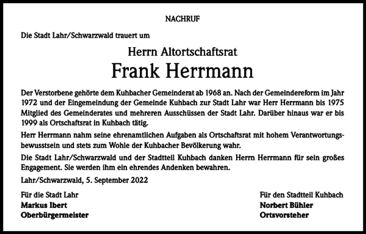 <p>NACHRUF<br />Die Stadt Lahr/Schwarzwald trauert um</p><p>Herrn Altortschaftsrat</p><p>Frank Herrmann<br />Der Verstorbene gehörte dem Kuhbacher Gemeinderat ab 1968 an. Nach der Gemeindereform im Jahr<br />1972 und der Eingemeindung der Gemeinde Kuhbach zur Stadt Lahr war Herr Herrmann bis 1975<br />Mitglied des Gemeinderates und mehreren Ausschüssen der Stadt Lahr. Darüber hinaus war er bis<br />1999 als Ortschaftsrat in Kuhbach tätig.<br />Herr Herrmann nahm seine ehrenamtlichen Aufgaben als Ortschaftsrat mit hohem Verantwortungsbewusstsein und stets zum Wohle der Kuhbacher Bevölkerung wahr.<br />Die Stadt Lahr/Schwarzwald und der Stadtteil Kuhbach danken Herrn Herrmann für sein großes<br />Engagement. Sie werden ihm ein ehrendes Andenken bewahren.<br />Lahr/Schwarzwald, 5. September 2022<br />Für die Stadt Lahr<br />Markus Ibert<br />Oberbürgermeister</p><p>Für den Stadtteil Kuhbach<br />Norbert Bühler<br />Ortsvorsteher</p>