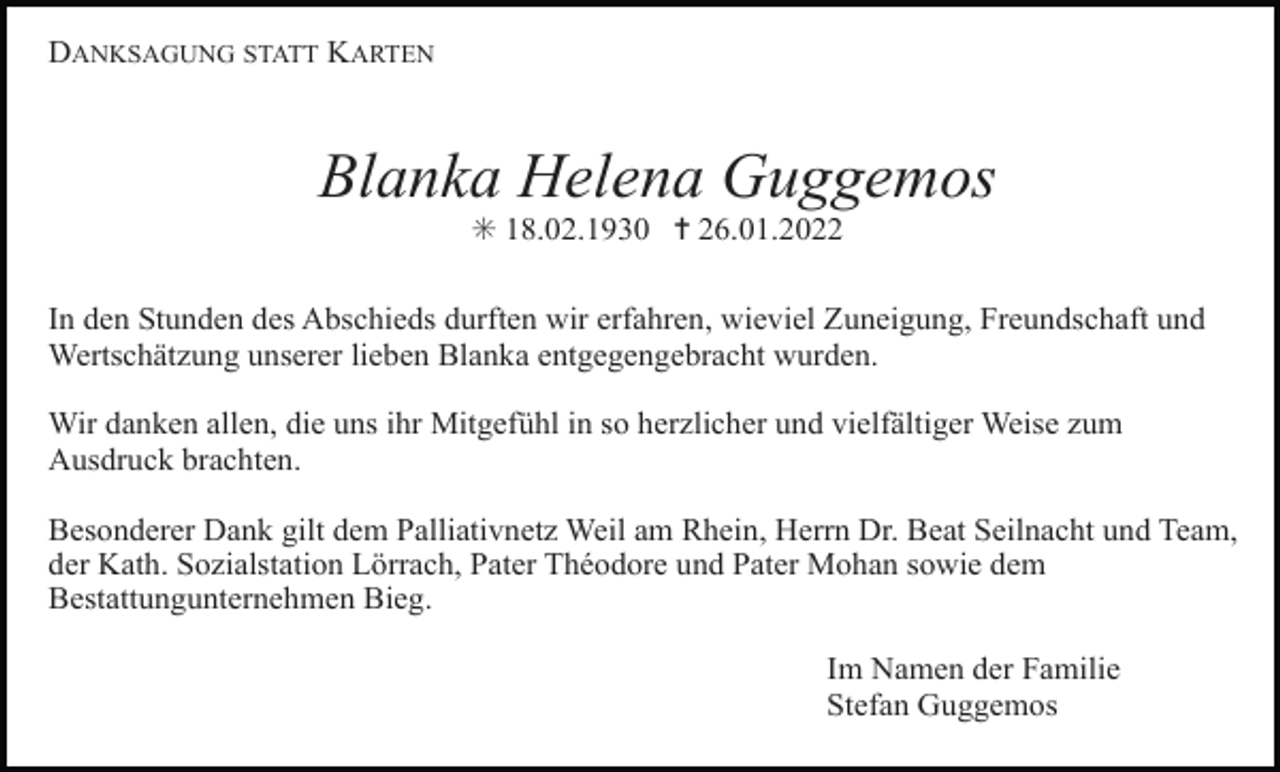 <p>DANKSAGUNG STATT KARTEN</p><p>Blanka Helena Guggemos<br />✳ 18.02.1930 ✝ 26.01.2022<br />In den Stunden des Abschieds durften wir erfahren, wieviel Zuneigung, Freundschaft und<br />Wertschätzung unserer lieben Blanka entgegengebracht wurden.<br />Wir danken allen, die uns ihr Mitgefühl in so herzlicher und vielfältiger Weise zum<br />Ausdruck brachten.<br />Besonderer Dank gilt dem Palliativnetz Weil am Rhein, Herrn Dr. Beat Seilnacht und Team,<br />der Kath. Sozialstation Lörrach, Pater Théodore und Pater Mohan sowie dem<br />Bestattungunternehmen Bieg.<br />Im Namen der Familie<br />Stefan Guggemos</p>