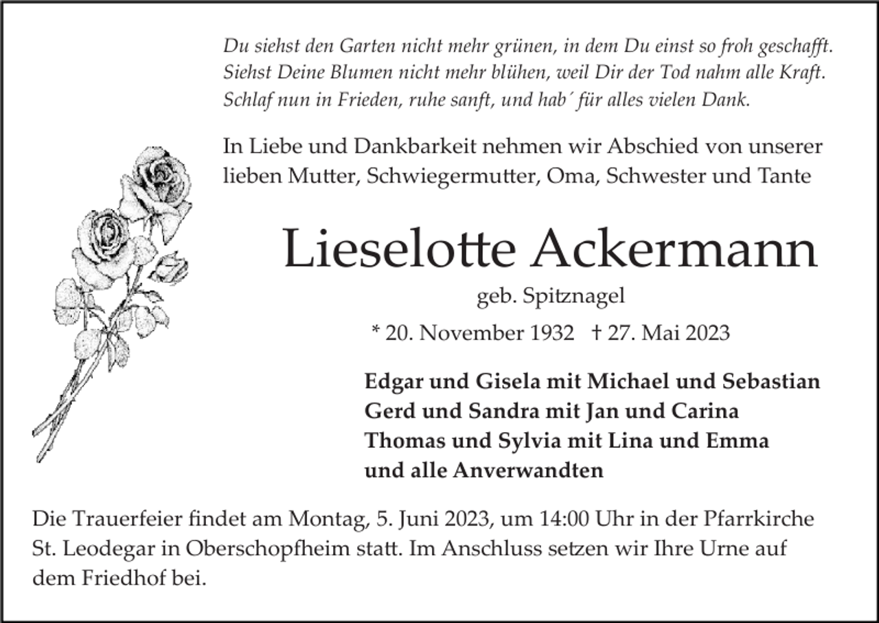 <p>Du siehst den Garten nicht mehr grünen, in dem Du einst so froh geschaﬀt.<br />Siehst Deine Blumen nicht mehr blühen, weil Dir der Tod nahm alle Kraft.<br />Schlaf nun in Frieden, ruhe sanft, und hab´ für alles vielen Dank.</p><p>In Liebe und Dankbarkeit nehmen wir Abschied von unserer<br />lieben Mu�er, Schwiegermu�er, Oma, Schwester und Tante</p><p>Lieselo�e Ackermann<br />geb. Spi�nagel<br />* 20. November 1932 † 27. Mai 2023<br />Edgar und Gisela mit Michael und Sebastian<br />Gerd und Sandra mit Jan und Carina<br />Thomas und Sylvia mit Lina und Emma<br />und alle Anverwandten<br />Die Trauerfeier ﬁndet am Montag, 5. Juni 2023, um 14:00 Uhr in der Pfarrkirche<br />St. Leodegar in Oberschop�eim sta�. Im Anschluss se�en wir Ihre Urne auf<br />dem Friedhof bei.</p>