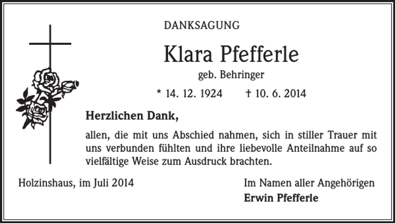 <p>DANKSAGUNG</p><p>Klara Pfefferle<br />geb. Behringer</p><p>* 14. 12. 1924 † 10. 6. 2014</p><p>Herzlichen Dank,<br />allen, die mit uns Abschied nahmen, sich in stiller Trauer mit<br />uns verbunden fühlten und ihre liebevolle Anteilnahme auf so<br />vielfältige Weise zum Ausdruck brachten.<br />Holzinshaus, im Juli 2014</p><p>Im Namen aller Angehörigen<br />Erwin Pfefferle</p>