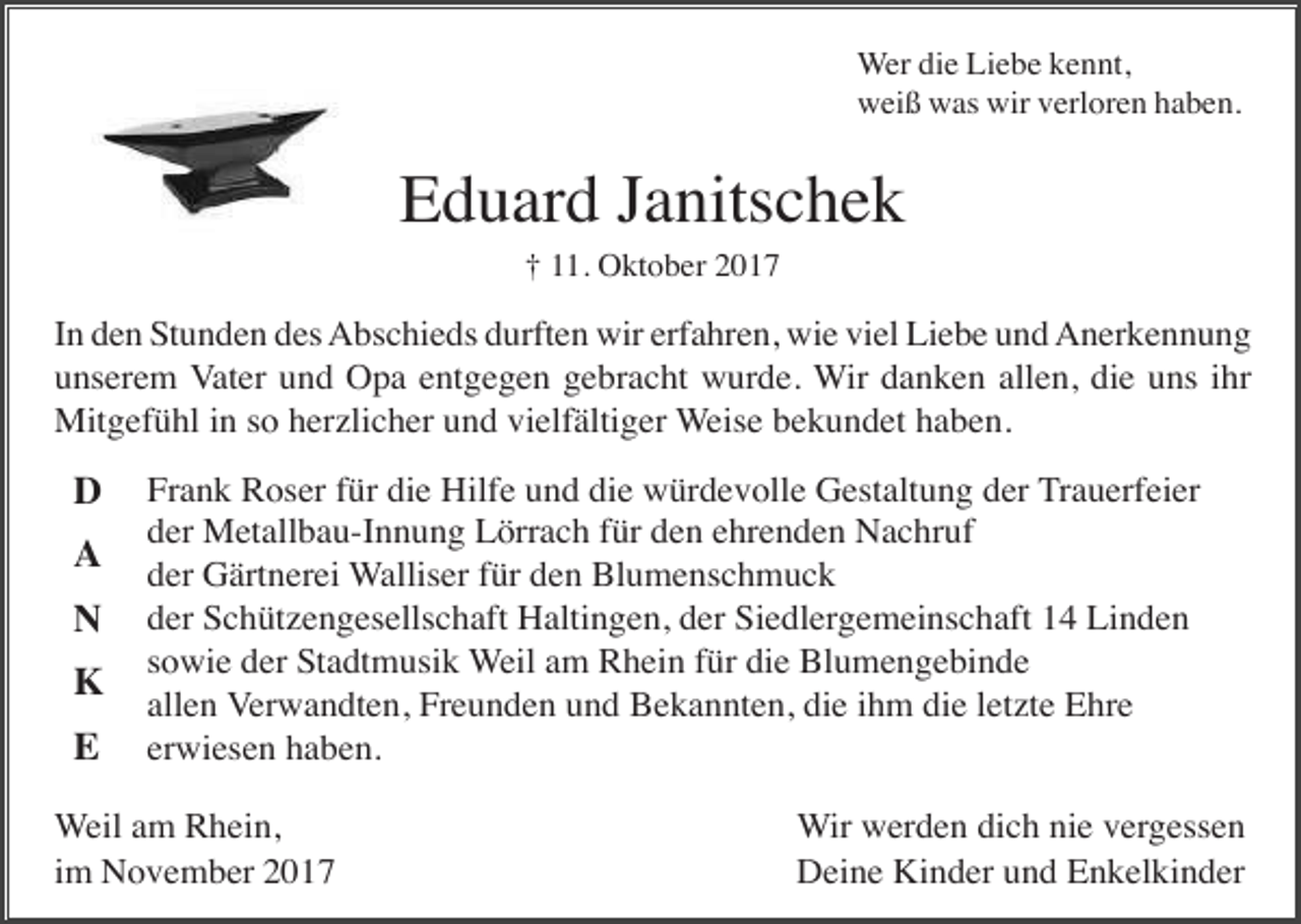 <p>Wer die Liebe kennt,<br />weiß was wir verloren haben.</p><p>Eduard Janitschek<br />† 11. Oktober 2017</p><p>In den Stunden des Abschieds durften wir erfahren, wie viel Liebe und Anerkennung<br />unserem Vater und Opa entgegen gebracht wurde. Wir danken allen, die uns ihr<br />Mitgefühl in so herzlicher und vielfältiger Weise bekundet haben.</p><p>D<br />A<br />N<br />K<br />E</p><p>Frank Roser für die Hilfe und die würdevolle Gestaltung der Trauerfeier<br />der Metallbau-Innung Lörrach für den ehrenden Nachruf<br />der Gärtnerei Walliser für den Blumenschmuck<br />der Schützengesellschaft Haltingen, der Siedlergemeinschaft 14 Linden<br />sowie der Stadtmusik Weil am Rhein für die Blumengebinde<br />allen Verwandten, Freunden und Bekannten, die ihm die letzte Ehre<br />erwiesen haben.</p><p>Weil am Rhein,<br />im November 2017</p><p>Wir werden dich nie vergessen<br />Deine Kinder und Enkelkinder</p>