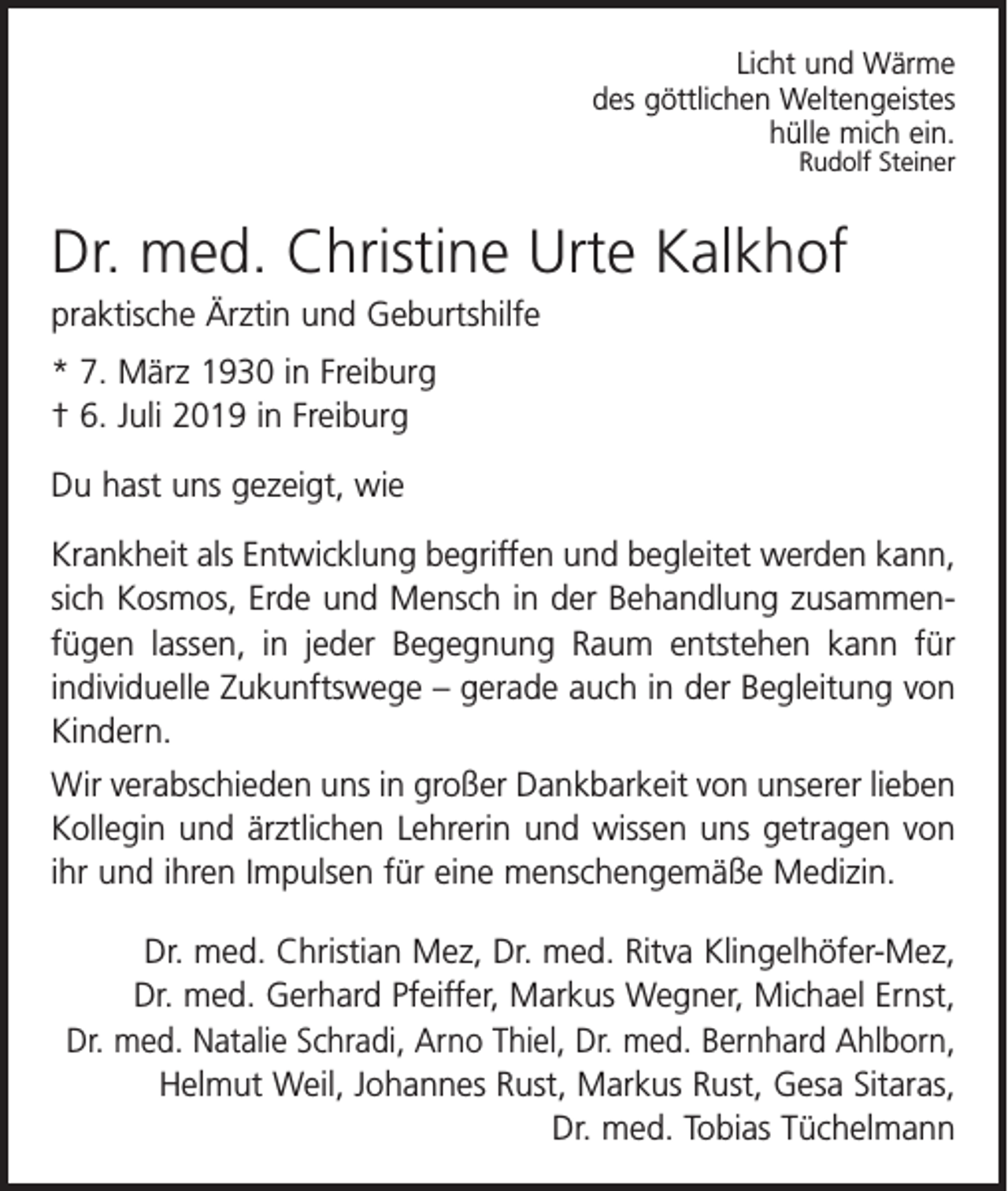<p>Licht und Wärme<br />des göttlichen Weltengeistes<br />hülle mich ein.<br />Rudolf Steiner</p><p>Dr. med. Christine Urte Kalkhof<br />praktische Ärztin und Geburtshilfe<br />* 7. März 1930 in Freiburg<br />† 6. Juli 2019 in Freiburg<br />Du hast uns gezeigt, wie<br />Krankheit als Entwicklung begriffen und begleitet werden kann,<br />sich Kosmos, Erde und Mensch in der Behandlung zusammenfügen lassen, in jeder Begegnung Raum ent­stehen kann für<br />individuelle Zukunftswege – gerade auch in der Begleitung von<br />Kindern.<br />Wir verabschieden uns in großer Dankbarkeit von unserer lieben<br />Kollegin und ärztlichen Lehrerin und wissen uns getragen von<br />ihr und ihren Impulsen für eine menschengemäße Medizin.<br />Dr. med. Christian Mez, Dr. med. Ritva Klingelhöfer-Mez,<br />Dr. med. Gerhard Pfeiffer, Markus Wegner, Michael Ernst,<br />Dr. med. Natalie Schradi, Arno Thiel, Dr. med. Bernhard Ahlborn,<br />Helmut Weil, Johannes Rust, Markus Rust, Gesa Sitaras,<br />Dr. med. Tobias Tüchelmann</p>