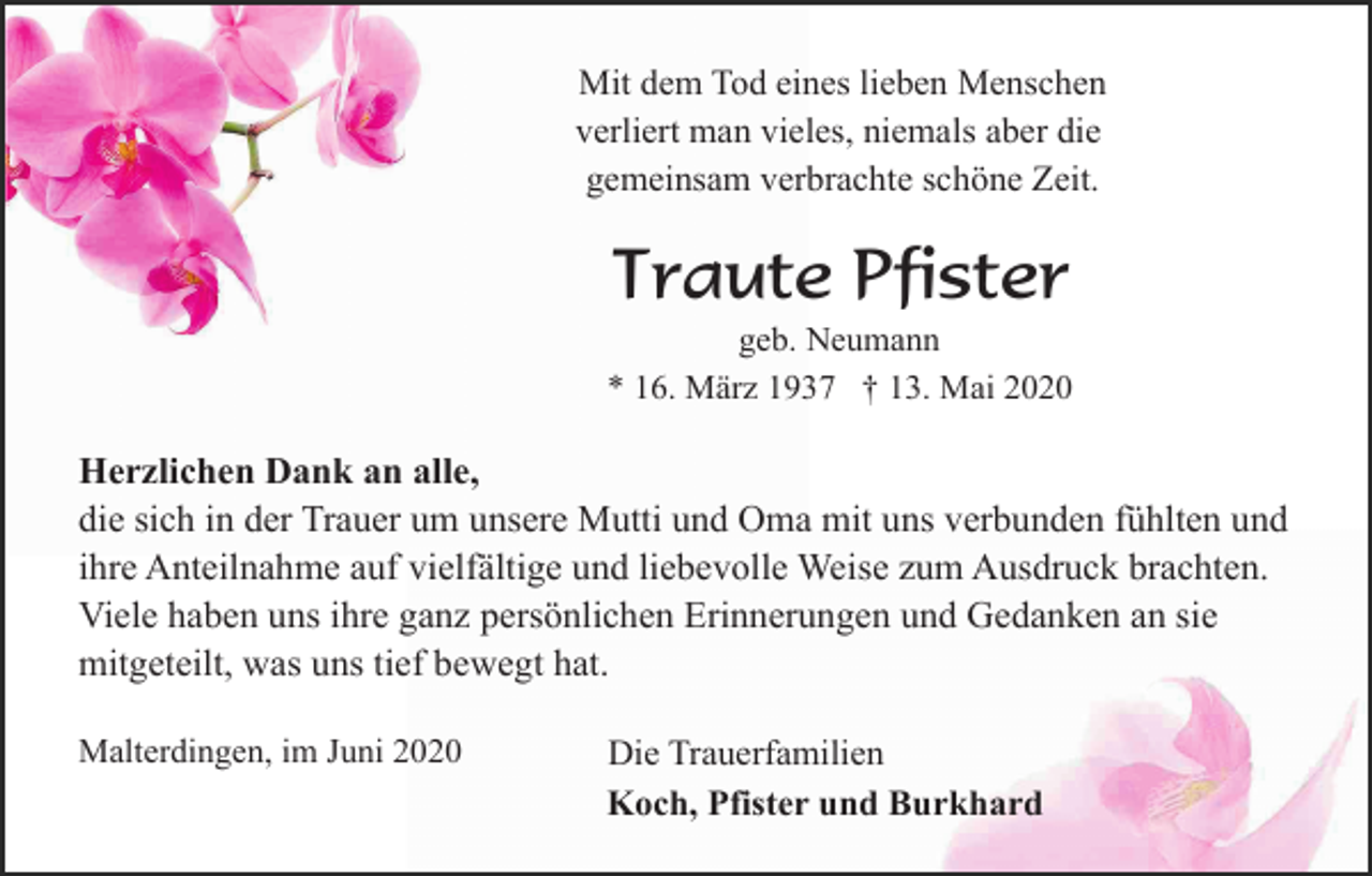 <p>Mit dem Tod eines lieben Menschen<br />verliert man vieles, niemals aber die<br />gemeinsam verbrachte schöne Zeit.</p><p>Traute Pfister<br />geb. Neumann<br />* 16. März 1937 † 13. Mai 2020</p><p>Herzlichen Dank an alle,<br />die sich in der Trauer um unsere Mutti und Oma mit uns verbunden fühlten und<br />ihre Anteilnahme auf vielfältige und liebevolle Weise zum Ausdruck brachten.<br />Viele haben uns ihre ganz persönlichen Erinnerungen und Gedanken an sie<br />mitgeteilt, was uns tief bewegt hat.<br />Malterdingen, im Juni 2020</p><p>Die Trauerfamilien<br />Koch, Pfister und Burkhard</p>