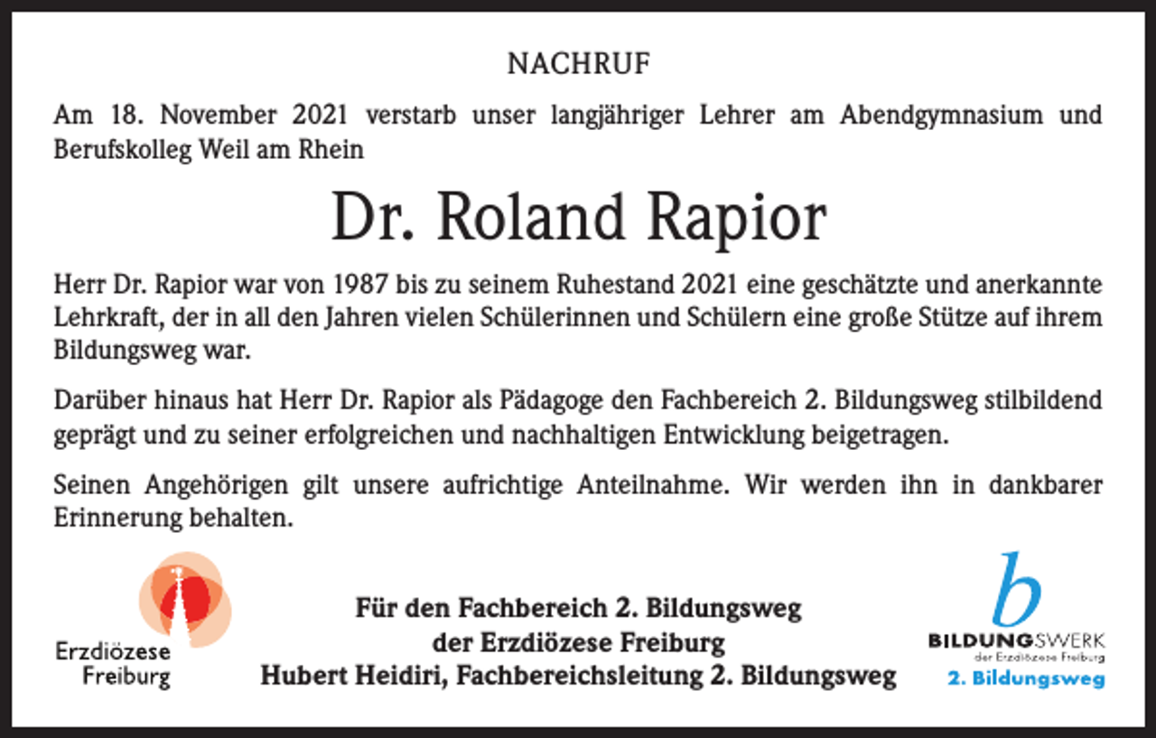 <p>NACHRUF<br />Am 18. November 2021 verstarb unser langjähriger Lehrer am Abendgymnasium und<br />Berufskolleg Weil am Rhein</p><p>Dr. Roland Rapior<br />Herr Dr. Rapior war von 1987 bis zu seinem Ruhestand 2021 eine geschätzte und anerkannte<br />Lehrkraft, der in all den Jahren vielen Schülerinnen und Schülern eine große Stütze auf ihrem<br />Bildungsweg war.<br />Darüber hinaus hat Herr Dr. Rapior als Pädagoge den Fachbereich 2. Bildungsweg stilbildend<br />geprägt und zu seiner erfolgreichen und nachhaltigen Entwicklung beigetragen.<br />Seinen Angehörigen gilt unsere aufrichtige Anteilnahme. Wir werden ihn in dank­barer<br />­Erinnerung behalten.<br />Für den Fachbereich 2. Bildungsweg<br />der Erzdiözese Freiburg<br />Hubert Heidiri, Fachbereichsleitung 2. Bildungsweg</p>