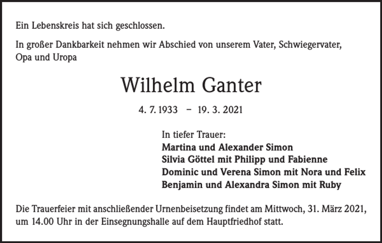 <p>Ein Lebenskreis hat sich geschlossen.<br />In großer Dankbarkeit nehmen wir Abschied von unserem Vater, Schwiegervater,<br />Opa und Uropa</p><p>Wilhelm Ganter<br />4. 7. 1933 – 19. 3. 2021<br />In tiefer Trauer:<br />Martina und Alexander Simon<br />Silvia Göttel mit Philipp und Fabienne<br />Dominic und Verena Simon mit Nora und Felix<br />Benjamin und Alexandra Simon mit Ruby<br />Die Trauerfeier mit anschließender Urnenbeisetzung findet am Mittwoch, 31. März 2021,<br />um 14.00 Uhr in der Einsegnungshalle auf dem Hauptfriedhof statt.</p>