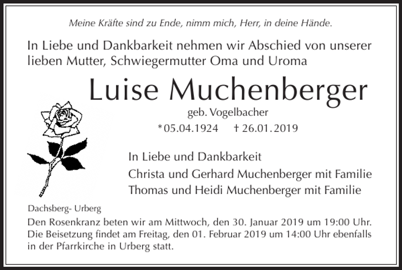 <p>Meine Kräfte sind zu Ende, nimm mich, Herr, in deine Hände.</p><p>In Liebe und Dankbarkeit nehmen wir Abschied von unserer<br />lieben Mutter, Schwiegermutter Oma und Uroma</p><p>Luise Muchenberger<br />geb. Vogelbacher<br />* 05.04.1924 † 26.01. 2019</p><p>In Liebe und Dankbarkeit<br />Christa und Gerhard Muchenberger mit Familie<br />Thomas und Heidi Muchenberger mit Familie<br />Dachsberg- Urberg</p><p>Den Rosenkranz beten wir am Mittwoch, den 30. Januar 2019 um 19:00 Uhr.<br />Die Beisetzung findet am Freitag, den 01. Februar 2019 um 14:00 Uhr ebenfalls<br />in der Pfarrkirche in Urberg statt.</p>