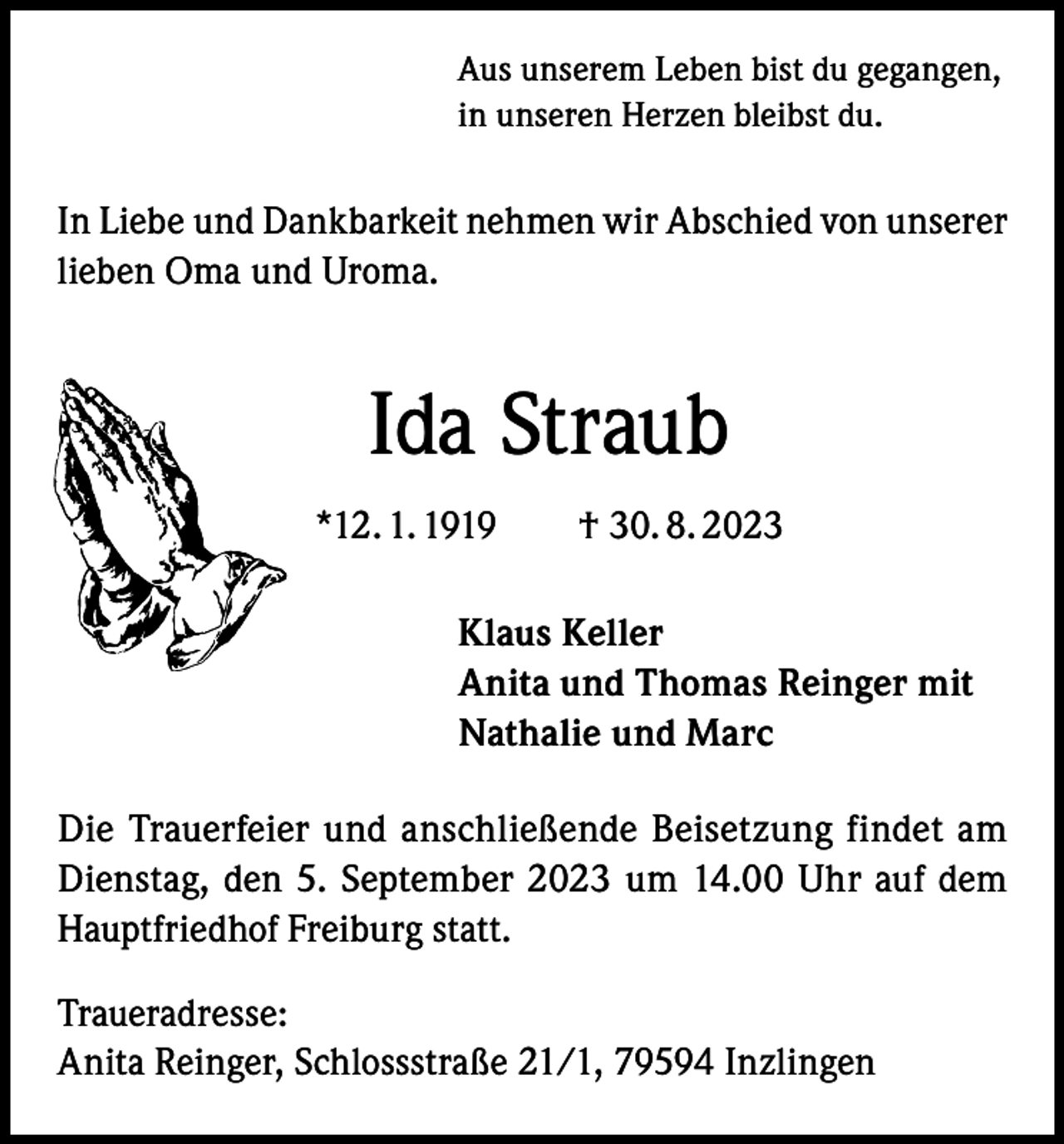 <p>Aus unserem Leben bist du gegangen,<br />in unseren Herzen bleibst du.</p><p>In Liebe und Dankbarkeit nehmen wir Abschied von unserer<br />lieben Oma und Uroma.</p><p>Ida Straub<br />*12. 1. 1919 † 30. 8. 2023<br />Klaus Keller<br />Anita und Thomas Reinger mit<br />Nathalie und Marc<br />Die Trauerfeier und anschließende Beisetzung findet am<br />Dienstag, den 5. September 2023 um 14.00 Uhr auf dem<br />Hauptfriedhof Freiburg statt.<br />Traueradresse:<br />Anita Reinger, Schlossstraße 21/1, 79594 Inzlingen</p>